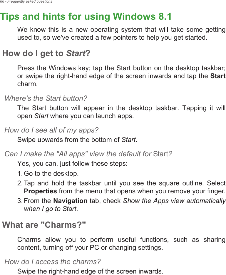 66 - Frequently asked questionsTips and hints for using Windows 8.1We  know  this  is a new  operating  system that will  take some  getting used to, so we&apos;ve created a few pointers to help you get started.How do I get to Start?Press the Windows key; tap the Start button on the desktop taskbar; or swipe the right-hand edge of the screen inwards and tap the Startcharm.Where!s the Start button?The  Start  button  will  appear  in  the  desktop  taskbar.  Tapping  it  will open Start where you can launch apps.How do I see all of my apps?Swipe upwards from the bottom of Start.Can I make the &quot;All apps&quot; view the default for Start?Yes, you can, just follow these steps:1. Go to the desktop.2. Tap  and  hold  the  taskbar  until  you  see  the  square  outline.  Select Properties from the menu that opens when you remove your finger.3. From the Navigation tab, check Show the Apps view automatically when I go to Start.What are &quot;Charms?&quot;Charms  allow  you  to  perform  useful  functions,  such  as  sharing content, turning off your PC or changing settings. How do I access the charms?Swipe the right-hand edge of the screen inwards.Fr e quen tly   a sk