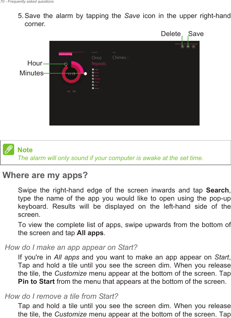 70 - Frequently asked questions5. Save  the  alarm  by  tapping  the  Save  icon  in  the  upper  right-hand corner. Where are my apps?Swipe  the  right-hand  edge  of  the  screen  inwards  and  tap  Search, type  the  name  of  the  app  you  would  like  to  open  using  the  pop-up keyboard.  Results  will  be  displayed  on  the  left-hand  side  of  the screen.To view the complete list of apps, swipe upwards from the bottom of the screen and tap All apps.How do I make an app appear on Start?If  you&apos;re  in All  apps  and you  want  to make  an  app  appear on  Start, Tap and hold a tile until you see the screen dim. When you release the tile, the Customize menu appear at the bottom of the screen. Tap Pin to Start from the menu that appears at the bottom of the screen.How do I remove a tile from Start?Tap and hold a tile until you see the screen dim. When you release the tile, the Customize menu appear at the bottom of the screen. Tap HourMinutesSaveDeleteNoteThe alarm will only sound if your computer is awake at the set time.