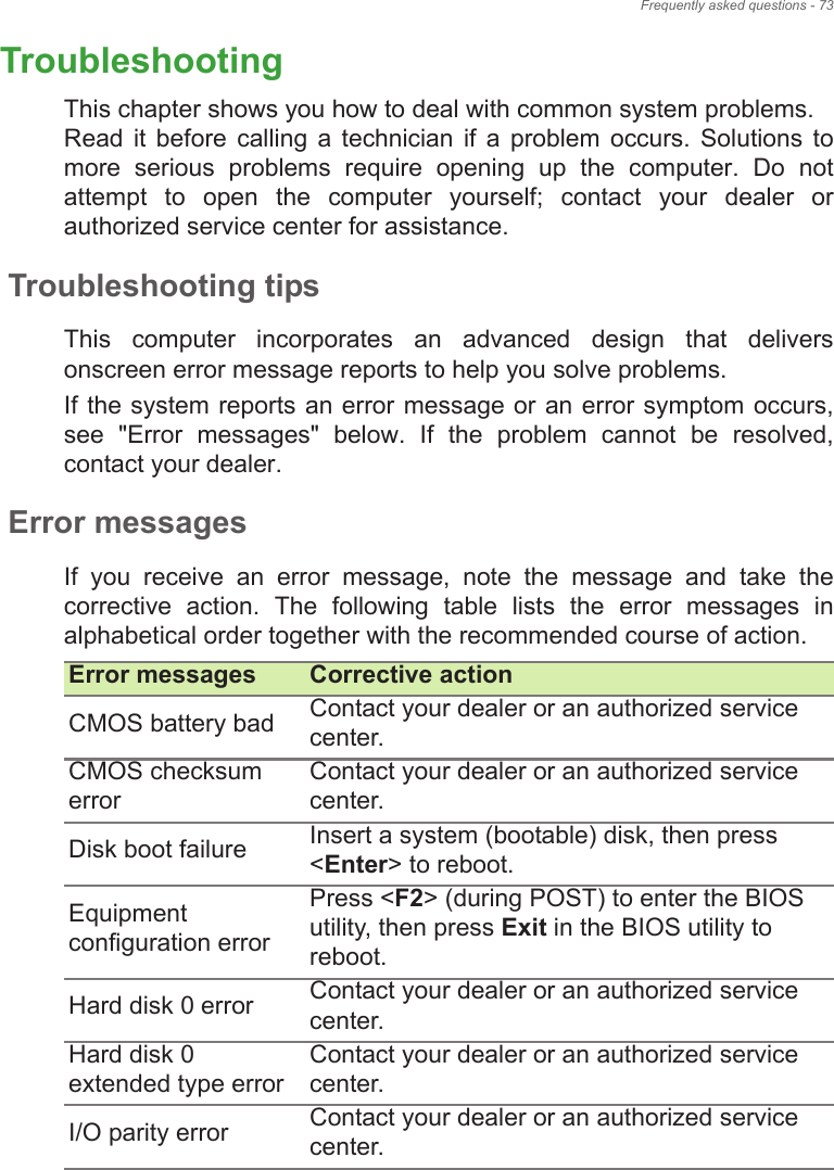 Frequently asked questions - 73TroubleshootingThis chapter shows you how to deal with common system problems.  Read  it  before  calling  a  technician  if  a  problem  occurs. Solutions  to more  serious  problems  require  opening  up  the  computer.  Do  not attempt  to  open  the  computer  yourself;  contact  your  dealer  or authorized service center for assistance.Troubleshooting tipsThis  computer  incorporates  an  advanced  design  that  delivers onscreen error message reports to help you solve problems.If the system reports an error message or an error symptom occurs, see  &quot;Error  messages&quot;  below.  If  the  problem  cannot  be  resolved, contact your dealer.Error messagesIf  you  receive  an  error  message,  note  the  message  and  take  the corrective  action.  The  following  table  lists  the  error  messages  in alphabetical order together with the recommended course of action.Error messages Corrective actionCMOS battery bad Contact your dealer or an authorized service center.CMOS checksum errorContact your dealer or an authorized service center.Disk boot failure Insert a system (bootable) disk, then press &lt;Enter&gt; to reboot.Equipment configuration errorPress &lt;F2&gt; (during POST) to enter the BIOS utility, then press Exit in the BIOS utility to reboot.Hard disk 0 error Contact your dealer or an authorized service center.Hard disk 0 extended type errorContact your dealer or an authorized service center.I/O parity error Contact your dealer or an authorized service center.FREQUENTLY 