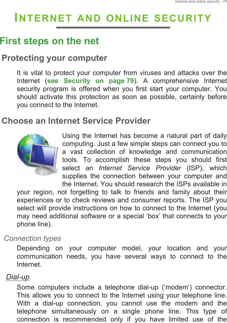 Internet and online security - 75INTERNET AND ONLINE SECURITYFirst steps on the netProtecting your computerIt is vital to  protect your computer from viruses and attacks over the Internet  (see  Security  on  page 79).  A  comprehensive  Internet security  program  is  offered  when  you  first  start  your  computer.  You should  activate  this  protection  as  soon  as  possible,  certainly  before you connect to the Internet.Choose an Internet Service ProviderUsing  the  Internet  has become a  natural  part of  daily computing. Just a few simple steps can connect you to a  vast  collection  of  knowledge  and  communication tools.  To  accomplish  these  steps  you  should  first select  an  Internet  Service  Provider  (ISP),  which supplies  the  connection  between  your  computer  and the Internet. You should research the ISPs available in your  region,  not  forgetting  to  talk  to  friends  and  family  about  their experiences or to check reviews and consumer reports. The ISP you select will provide instructions on how to connect to the Internet (you may need additional software or a special ‘box’ that connects to your phone line).Connection typesDepending  on  your  computer  model,  your  location  and  your communication  needs,  you  have  several  ways  to  connect  to  the Internet. Dial-upSome  computers  include  a  telephone  dial-up  (‘modem’)  connector. This allows you  to connect to the  Internet  using your telephone line. With  a  dial-up  connection,  you  cannot  use  the  modem  and  the telephone  simultaneously  on  a  single  phone  line.  This  type  of connection  is  recommended  only  if  you  have  limited  use  of  the 