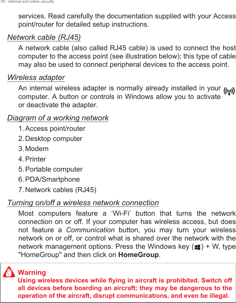 78 - Internet and online securityservices. Read carefully the documentation supplied with your Access point/router for detailed setup instructions.Network cable (RJ45)A network cable (also called RJ45 cable) is used to connect the host computer to the access point (see illustration below); this type of cable may also be used to connect peripheral devices to the access point.Wireless adapterAn internal wireless adapter is normally already installed in your computer. A button or controls in Windows allow you to activate or deactivate the adapter.Diagram of a working network1. Access point/router2. Desktop computer3. Modem4. Printer5. Portable computer6. PDA/Smartphone7. Network cables (RJ45)Turning on/off a wireless network connectionMost  computers  feature  a  ‘Wi-Fi’  button  that  turns  the  network connection on or off. If your computer has wireless access, but does not  feature  a  Communication  button,  you  may  turn  your  wireless network on or off, or control what is shared over the network with the network management options. Press the Windows key ( ) + W, type &quot;HomeGroup&quot; and then click on HomeGroup.WarningUsing wireless devices while flying in aircraft is prohibited. Switch off all devices before boarding an aircraft; they may be dangerous to the operation of the aircraft, disrupt communications, and even be illegal.