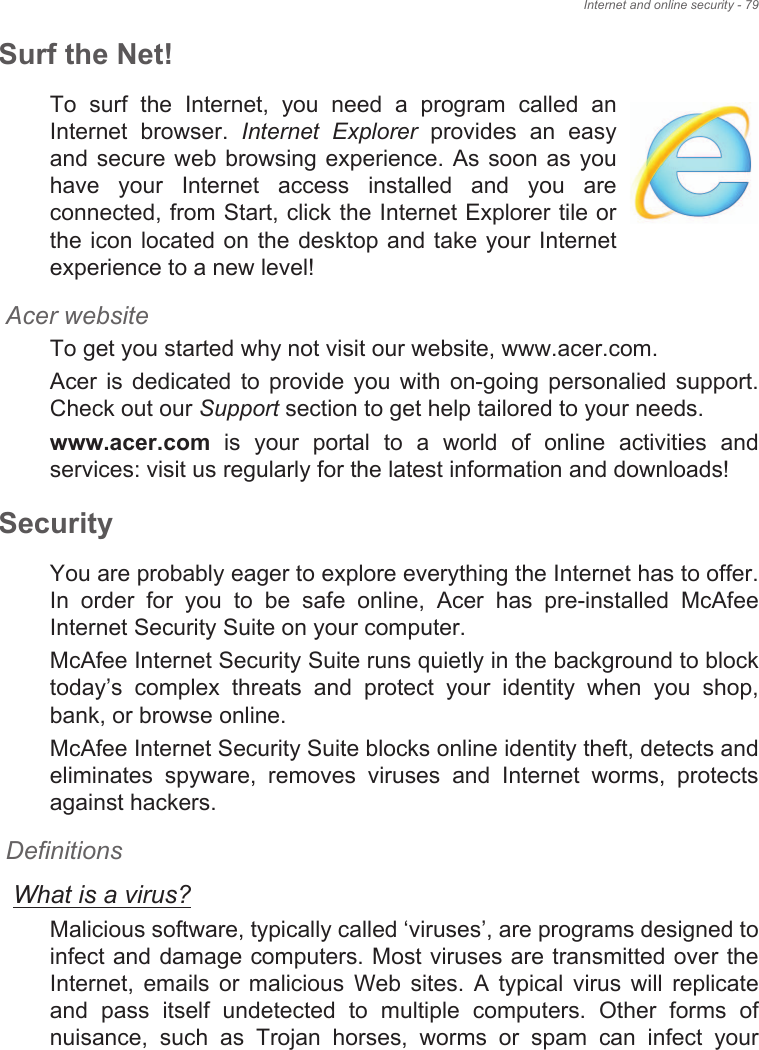 Internet and online security - 79Surf the Net!To  surf  the  Internet,  you  need  a  program  called  an Internet  browser.  Internet  Explorer  provides  an  easy and secure web browsing experience. As soon as you have  your  Internet  access  installed  and  you  are connected, from Start, click the Internet Explorer tile or the icon located on the  desktop  and take your Internet experience to a new level!Acer websiteTo get you started why not visit our website, www.acer.com.Acer  is  dedicated  to  provide  you  with  on-going  personalied support. Check out our Support section to get help tailored to your needs.www.acer.com  is  your  portal  to  a  world  of  online  activities  and services: visit us regularly for the latest information and downloads! SecurityYou are probably eager to explore everything the Internet has to offer. In  order  for  you  to  be  safe  online,  Acer  has  pre-installed  McAfee Internet Security Suite on your computer. McAfee Internet Security Suite runs quietly in the background to block today&quot;s  complex  threats  and  protect  your  identity  when  you  shop, bank, or browse online.McAfee Internet Security Suite blocks online identity theft, detects and eliminates  spyware,  removes  viruses  and  Internet  worms,  protects against hackers.DefinitionsWhat is a virus?Malicious software, typically called #viruses&quot;, are programs designed to infect and damage computers. Most viruses are transmitted over the Internet,  emails  or  malicious  Web  sites.  A  typical  virus  will  replicate and  pass  itself  undetected  to  multiple  computers.  Other  forms  of nuisance,  such  as  Trojan  horses,  worms  or  spam  can  infect  your 