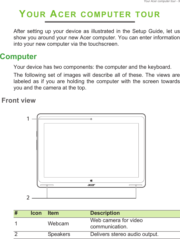 Your Acer computer tour - 9YOUR ACER COMPUTER TOURAfter  setting  up your  device  as  illustrated in  the  Setup  Guide,  let us show you around your new Acer computer. You can enter information into your new computer via the touchscreen.ComputerYour device has two components: the computer and the keyboard.The following set of  images  will describe all of these.  The  views are labeled  as  if  you  are  holding  the  computer  with  the  screen  towards you and the camera at the top.Front view# Icon Item Description1 Webcam Web camera for video communication.2 Speakers Delivers stereo audio output.12