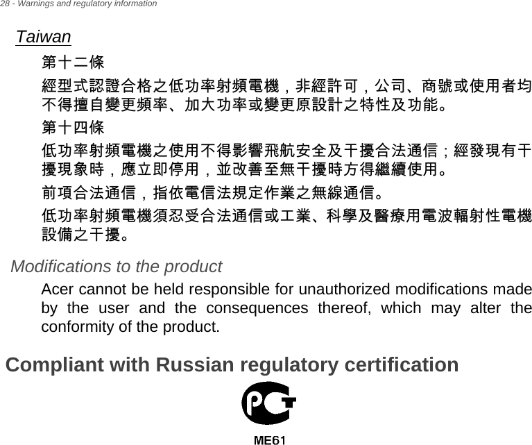 28 - Warnings and regulatory informationTaiwan第十二條經型式認證合格之低功率射頻電機，非經許可，公司、商號或使用者均不得擅自變更頻率、加大功率或變更原設計之特性及功能。第十四條低功率射頻電機之使用不得影響飛航安全及干擾合法通信 ; 經發現有干擾現象時，應立即停用，並改善至無干擾時方得繼續使用。前項合法通信，指依電信法規定作業之無線通信。低功率射頻電機須忍受合法通信或工業、科學及醫療用電波輻射性電機設備之干擾。Modifications to the productAcer cannot be held responsible for unauthorized modifications made by the user and the consequences thereof, which may alter the conformity of the product.Compliant with Russian regulatory certification