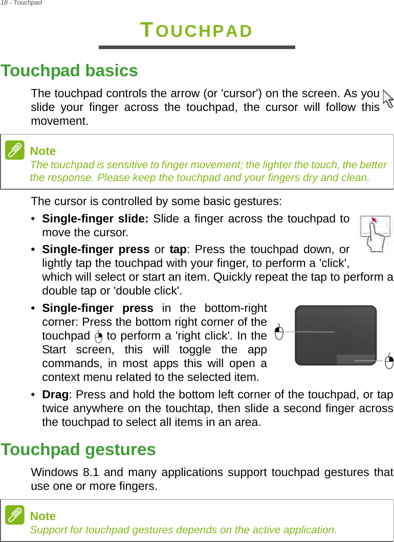 18 - TouchpadTOUCHPADTouchpad basicsThe touchpad controls the arrow (or &apos;cursor&apos;) on the screen. As you slide your finger across the touchpad, the cursor will follow this movement.The cursor is controlled by some basic gestures:•Single-finger slide: Slide a finger across the touchpad to move the cursor.•Single-finger press or tap: Press the touchpad down, or lightly tap the touchpad with your finger, to perform a &apos;click&apos;, which will select or start an item. Quickly repeat the tap to perform a double tap or &apos;double click&apos;.•Single-finger press in the bottom-right corner: Press the bottom right corner of the touchpad   to perform a &apos;right click&apos;. In the Start screen, this will toggle the app commands, in most apps this will open a context menu related to the selected item. •Drag: Press and hold the bottom left corner of the touchpad, or tap twice anywhere on the touchtap, then slide a second finger across the touchpad to select all items in an area. Touchpad gesturesWindows 8.1 and many applications support touchpad gestures that use one or more fingers.NoteThe touchpad is sensitive to finger movement; the lighter the touch, the better the response. Please keep the touchpad and your fingers dry and clean.NoteSupport for touchpad gestures depends on the active application.   