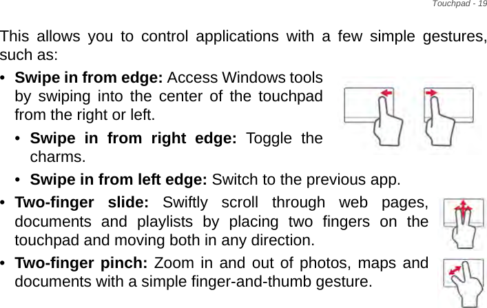 Touchpad - 19This allows you to control applications with a few simple gestures, such as: •Swipe in from edge: Access Windows tools by swiping into the center of the touchpad from the right or left.•Swipe in from right edge: Toggle the charms.•Swipe in from left edge: Switch to the previous app.•Two-finger slide: Swiftly scroll through web pages, documents and playlists by placing two fingers on the touchpad and moving both in any direction.•Two-finger pinch: Zoom in and out of photos, maps and documents with a simple finger-and-thumb gesture.
