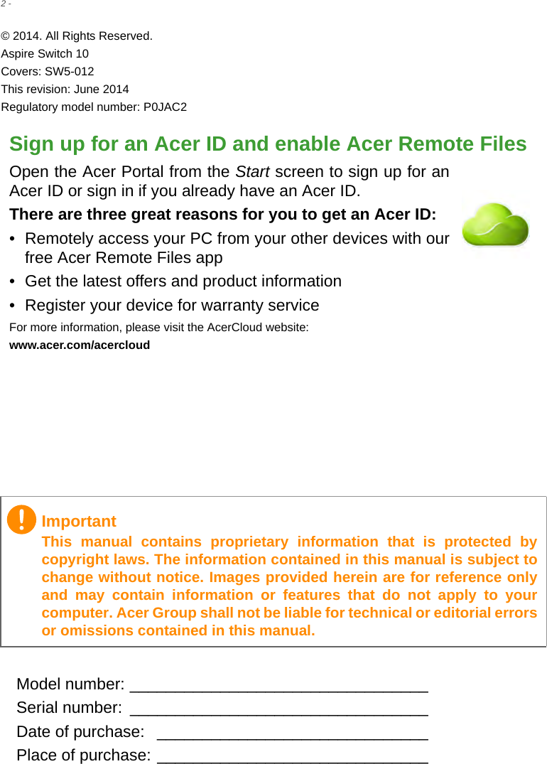 2 - © 2014. All Rights Reserved.Aspire Switch 10Covers: SW5-012This revision: June 2014Regulatory model number: P0JAC2Sign up for an Acer ID and enable Acer Remote FilesOpen the Acer Portal from the Start screen to sign up for an Acer ID or sign in if you already have an Acer ID.There are three great reasons for you to get an Acer ID:• Remotely access your PC from your other devices with our free Acer Remote Files app• Get the latest offers and product information• Register your device for warranty serviceFor more information, please visit the AcerCloud website:www.acer.com/acercloudModel number: _________________________________Serial number:  _________________________________Date of purchase:  ______________________________Place of purchase: ______________________________ImportantThis manual contains proprietary information that is protected by copyright laws. The information contained in this manual is subject to change without notice. Images provided herein are for reference only and may contain information or features that do not apply to your computer. Acer Group shall not be liable for technical or editorial errors or omissions contained in this manual.