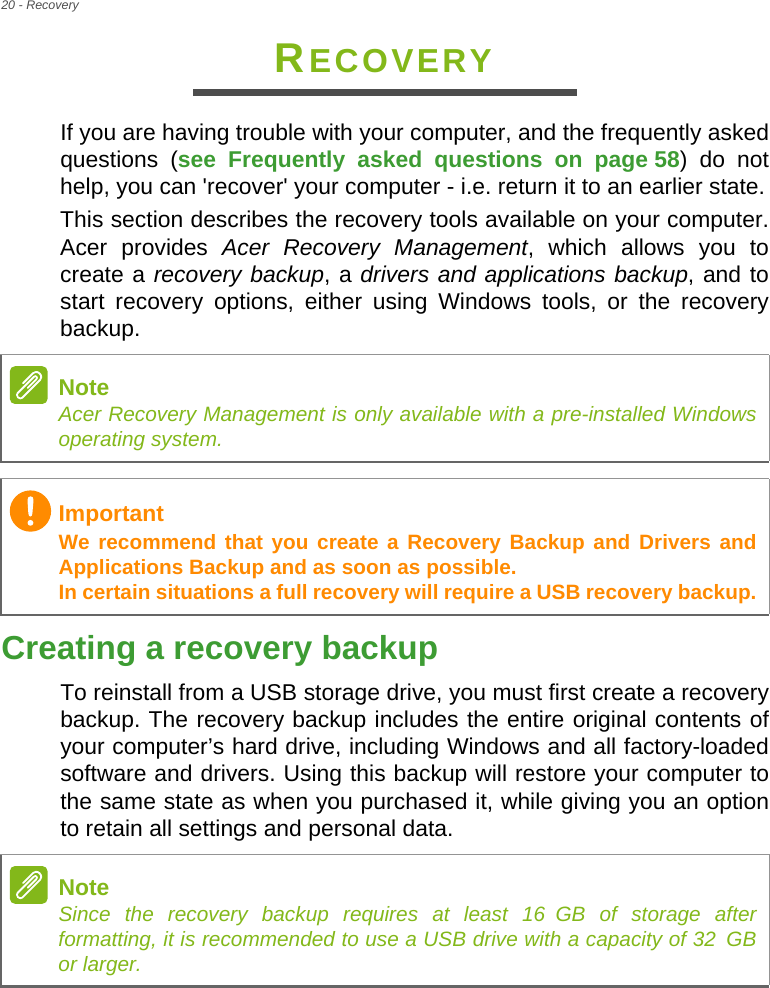 20 - RecoveryRECOVERYIf you are having trouble with your computer, and the frequently asked questions (see Frequently asked questions on page 58) do not help, you can &apos;recover&apos; your computer - i.e. return it to an earlier state.This section describes the recovery tools available on your computer. Acer provides Acer Recovery Management, which allows you to create a recovery backup, a drivers and applications backup, and to start recovery options, either using Windows tools, or the recovery backup. Creating a recovery backupTo reinstall from a USB storage drive, you must first create a recovery backup. The recovery backup includes the entire original contents of your computer’s hard drive, including Windows and all factory-loaded software and drivers. Using this backup will restore your computer to the same state as when you purchased it, while giving you an option to retain all settings and personal data.NoteAcer Recovery Management is only available with a pre-installed Windows operating system.ImportantWe recommend that you create a Recovery Backup and Drivers and Applications Backup and as soon as possible. In certain situations a full recovery will require a USB recovery backup.NoteSince the recovery backup requires at least 16 GB  of  storage  after           formatting, it is recommended to use a USB drive with a capacity of 32 GB              or larger.