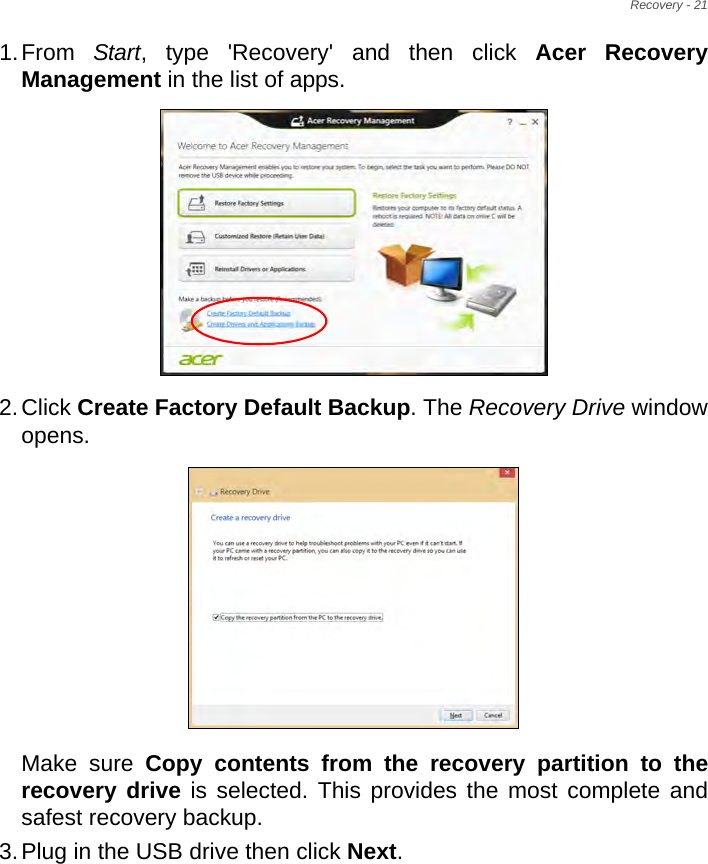 Recovery - 211.From  Start, type &apos;Recovery&apos; and then click Acer Recovery Management in the list of apps.2.Click Create Factory Default Backup. The Recovery Drive window opens.Make sure Copy contents from the recovery partition to the recovery drive is selected. This provides the most complete and safest recovery backup.3.Plug in the USB drive then click Next.