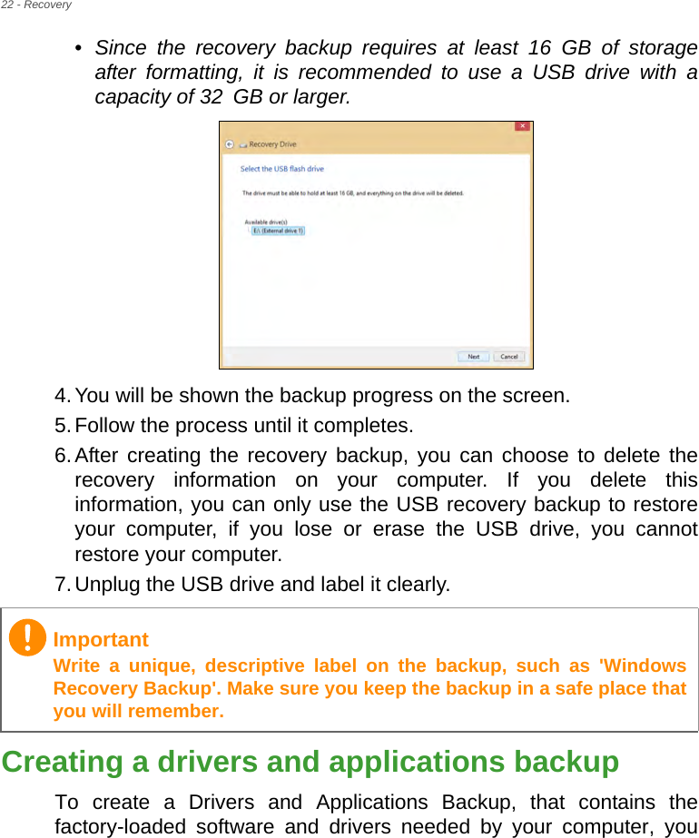 22 - Recovery•Since the recovery backup requires at least 16 GB  of  storage          after formatting, it is recommended to use a USB drive with a capacity of 32 GB or larger.4.You will be shown the backup progress on the screen.5.Follow the process until it completes.6.After creating the recovery backup, you can choose to delete the recovery information on your computer. If you delete this information, you can only use the USB recovery backup to restore your computer, if you lose or erase the USB drive, you cannot restore your computer.7.Unplug the USB drive and label it clearly.Creating a drivers and applications backupTo create a Drivers and Applications Backup, that contains the factory-loaded software and drivers needed by your computer, you ImportantWrite a unique, descriptive label on the backup, such as &apos;Windows Recovery Backup&apos;. Make sure you keep the backup in a safe place that you will remember.