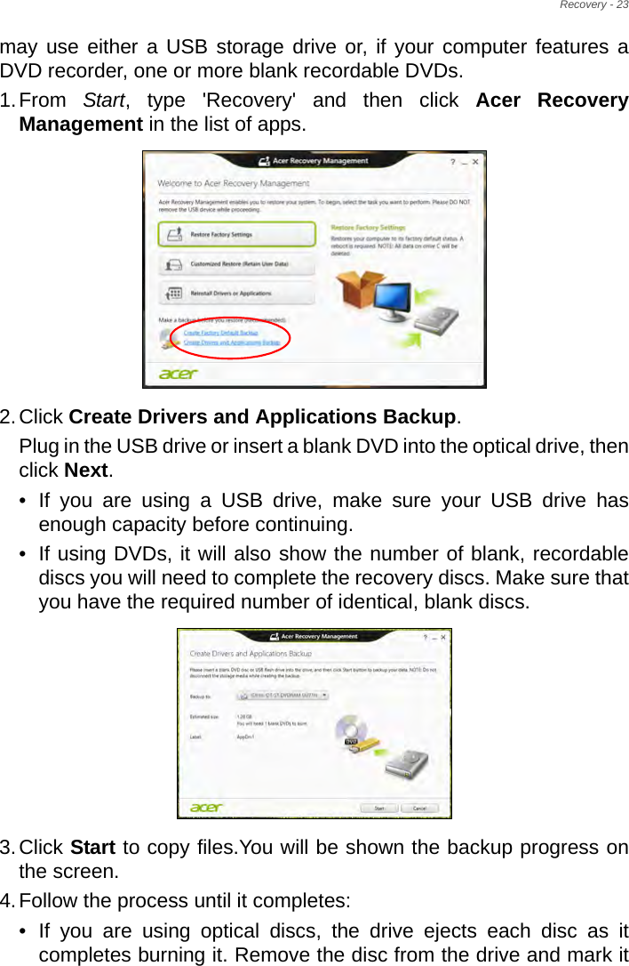 Recovery - 23may use either a USB storage drive or, if your computer features a DVD recorder, one or more blank recordable DVDs.1.From  Start, type &apos;Recovery&apos; and then click Acer Recovery Management in the list of apps.2.Click Create Drivers and Applications Backup. Plug in the USB drive or insert a blank DVD into the optical drive, then click Next.• If you are using a USB drive, make sure your USB drive has enough capacity before continuing.• If using DVDs, it will also show the number of blank, recordable discs you will need to complete the recovery discs. Make sure that you have the required number of identical, blank discs.3.Click Start to copy files.You will be shown the backup progress on the screen.4.Follow the process until it completes:• If you are using optical discs, the drive ejects each disc as it completes burning it. Remove the disc from the drive and mark it 