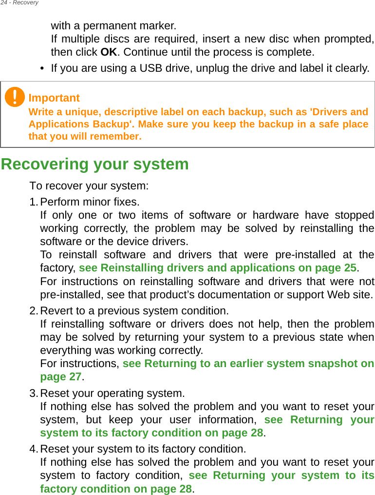 24 - Recoverywith a permanent marker. If multiple discs are required, insert a new disc when prompted, then click OK. Continue until the process is complete.• If you are using a USB drive, unplug the drive and label it clearly.Recovering your systemTo recover your system:1.Perform minor fixes. If only one or two items of software or hardware have stopped working correctly, the problem may be solved by reinstalling the software or the device drivers.  To reinstall software and drivers that were pre-installed at the factory, see Reinstalling drivers and applications on page 25.  For instructions on reinstalling software and drivers that were not pre-installed, see that product’s documentation or support Web site.2.Revert to a previous system condition. If reinstalling software or drivers does not help, then the problem may be solved by returning your system to a previous state when everything was working correctly.  For instructions, see Returning to an earlier system snapshot on page 27.3.Reset your operating system. If nothing else has solved the problem and you want to reset your system, but keep your user information, see Returning your system to its factory condition on page 28.4.Reset your system to its factory condition. If nothing else has solved the problem and you want to reset your system to factory condition, see Returning your system to its factory condition on page 28.ImportantWrite a unique, descriptive label on each backup, such as &apos;Drivers and Applications Backup&apos;. Make sure you keep the backup in a safe place that you will remember.