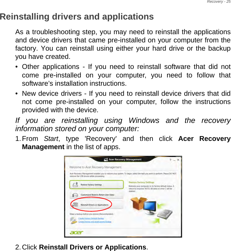 Recovery - 25Reinstalling drivers and applicationsAs a troubleshooting step, you may need to reinstall the applications and device drivers that came pre-installed on your computer from the factory. You can reinstall using either your hard drive or the backup you have created.• Other applications - If you need to reinstall software that did not come pre-installed on your computer, you need to follow that software’s installation instructions. • New device drivers - If you need to reinstall device drivers that did not come pre-installed on your computer, follow the instructions provided with the device.If you are reinstalling using Windows and the recovery information stored on your computer:1.From  Start, type &apos;Recovery&apos; and then click Acer Recovery Management in the list of apps.2.Click Reinstall Drivers or Applications. 