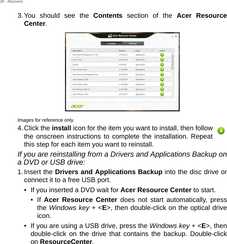 26 - Recovery3.You should see the Contents section of the Acer Resource Center. Images for reference only.4.Click the install icon for the item you want to install, then follow the onscreen instructions to complete the installation. Repeat this step for each item you want to reinstall.If you are reinstalling from a Drivers and Applications Backup on a DVD or USB drive:1.Insert the Drivers and Applications Backup into the disc drive or connect it to a free USB port.• If you inserted a DVD wait for Acer Resource Center to start.• If  Acer Resource Center does not start automatically, press the Windows key + &lt;E&gt;, then double-click on the optical drive icon. • If you are using a USB drive, press the Windows key + &lt;E&gt;, then double-click on the drive that contains the backup. Double-click on ResourceCenter.