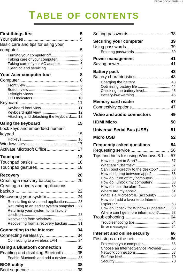 Table of contents - 3TABLE OF CONTENTSFirst things first  5Your guides .............................................  5Basic care and tips for using your computer..................................................  5Turning your computer off........................... 5Taking care of your computer ..................... 6Taking care of your AC adapter .................. 6Cleaning and servicing................................ 7Your Acer computer tour  8Computer.................................................  8Front view ................................................... 8Bottom view ................................................ 9Left/right views............................................ 9LED Indicators .......................................... 10Keyboard ...............................................  11Keyboard front view .................................. 11Keyboard right view  ................................. 12Attaching and detaching the keyboard...... 13Using the keyboard  15Lock keys and embedded numeric keypad...................................................  15Hotkeys ..................................................... 16Windows keys........................................  17Activate Microsoft Office........................  17Touchpad  18Touchpad basics ...................................  18Touchpad gestures................................  18Recovery  20Creating a recovery backup...................  20Creating a drivers and applications backup...................................................  22Recovering your system........................  24Reinstalling drivers and applications......... 25Returning to an earlier system snapshot .. 27Returning your system to its factory condition.................................................... 28Recovering from Windows........................ 28Recovering from a recovery backup ......... 31Connecting to the Internet  34Connecting wirelessly............................  34Connecting to a wireless LAN................... 34Using a Bluetooth connection  35Enabling and disabling Bluetooth ..........  35Enable Bluetooth and add a device.......... 35BIOS utility  38Boot sequence.......................................  38Setting passwords .................................  38Securing your computer  39Using passwords ...................................  39Entering passwords .................................. 39Power management  41Saving power.........................................  41Battery pack  43Battery characteristics ...........................  43Charging the battery ................................. 43Optimizing battery life ............................... 44Checking the battery level......................... 45Battery-low warning .................................. 45Memory card reader  47Connectivity options...............................  47Video and audio connectors  49HDMI Micro  50Universal Serial Bus (USB)  51Micro USB  52Frequently asked questions  54Requesting service ................................  56Tips and hints for using Windows 8.1....  57How do I get to Start? ............................... 57What are &quot;Charms?&quot; ................................. 57Can I boot directly to the desktop? ........... 58How do I jump between apps?.................. 58How do I turn off my computer?................ 58How do I unlock my computer?................. 58How do I set the alarm?............................ 60Where are my apps?................................. 61What is a Microsoft ID (account)?............. 63How do I add a favorite to Internet Explorer?................................................... 63How do I check for Windows updates?..... 63Where can I get more information?........... 63Troubleshooting.....................................  64Troubleshooting tips.................................. 64Error messages......................................... 64Internet and online security  66First steps on the net .............................  66Protecting your computer.......................... 66Choose an Internet Service Provider........ 66Network connections................................. 68Surf the Net!.............................................. 70Security ..................................................... 70