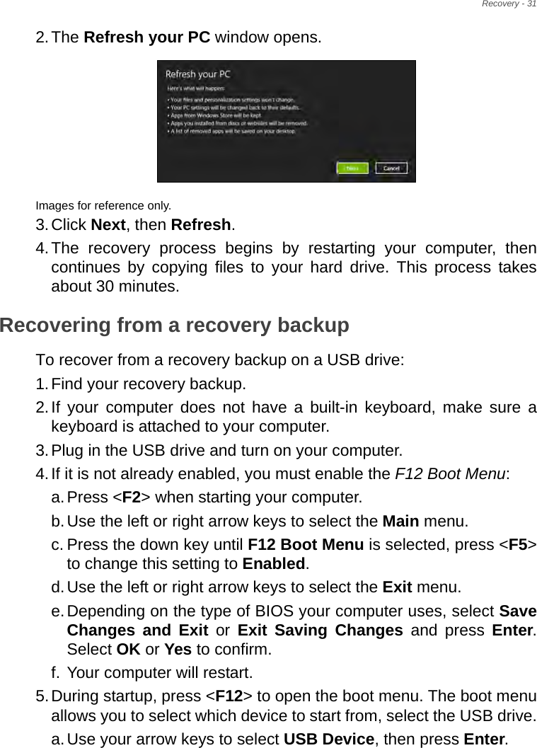 Recovery - 312.The Refresh your PC window opens.Images for reference only.3.Click Next, then Refresh.4.The recovery process begins by restarting your computer, then continues by copying files to your hard drive. This process takes about 30 minutes.Recovering from a recovery backupTo recover from a recovery backup on a USB drive:1.Find your recovery backup.2.If your computer does not have a built-in keyboard, make sure a keyboard is attached to your computer. 3.Plug in the USB drive and turn on your computer.4.If it is not already enabled, you must enable the F12 Boot Menu:a.Press &lt;F2&gt; when starting your computer. b.Use the left or right arrow keys to select the Main menu.c. Press the down key until F12 Boot Menu is selected, press &lt;F5&gt; to change this setting to Enabled. d.Use the left or right arrow keys to select the Exit menu.e.Depending on the type of BIOS your computer uses, select Save Changes and Exit or Exit Saving Changes and press Enter. Select OK or Yes to confirm. f. Your computer will restart.5.During startup, press &lt;F12&gt; to open the boot menu. The boot menu allows you to select which device to start from, select the USB drive.a.Use your arrow keys to select USB Device, then press Enter. 