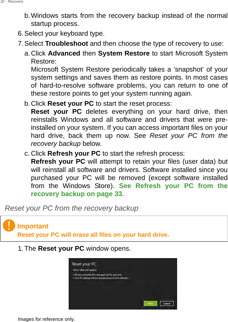 32 - Recoveryb.Windows starts from the recovery backup instead of the normal startup process.6.Select your keyboard type.7.Select Troubleshoot and then choose the type of recovery to use:a.Click Advanced then System Restore to start Microsoft System Restore: Microsoft System Restore periodically takes a ’snapshot’ of your system settings and saves them as restore points. In most cases of hard-to-resolve software problems, you can return to one of these restore points to get your system running again.b.Click Reset your PC to start the reset process: Reset your PC deletes everything on your hard drive, then reinstalls Windows and all software and drivers that were pre-installed on your system. If you can access important files on your hard drive, back them up now. See Reset your PC from the recovery backup below.c. Click Refresh your PC to start the refresh process: Refresh your PC will attempt to retain your files (user data) but will reinstall all software and drivers. Software installed since you purchased your PC will be removed (except software installed from the Windows Store). See Refresh your PC from the recovery backup on page 33.Reset your PC from the recovery backup1.The Reset your PC window opens.Images for reference only.ImportantReset your PC will erase all files on your hard drive.