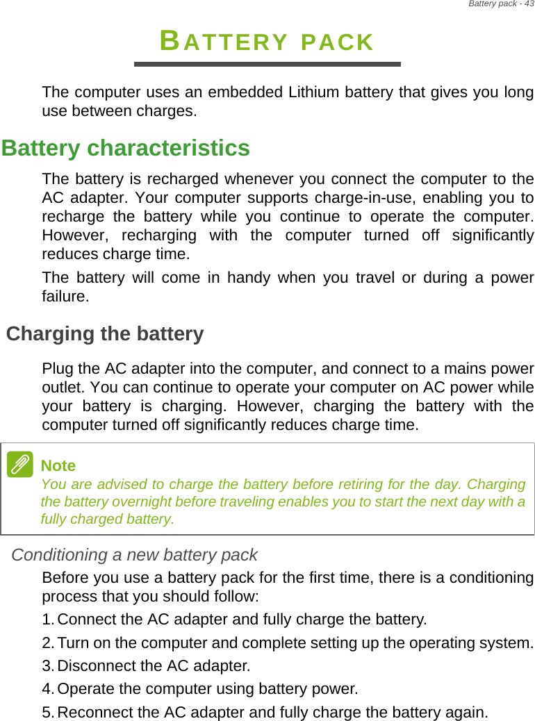 Battery pack - 43BATTERY PACKThe computer uses an embedded Lithium battery that gives you long use between charges.Battery characteristicsThe battery is recharged whenever you connect the computer to the AC adapter. Your computer supports charge-in-use, enabling you to recharge the battery while you continue to operate the computer. However, recharging with the computer turned off significantly reduces charge time.The battery will come in handy when you travel or during a power failure. Charging the batteryPlug the AC adapter into the computer, and connect to a mains power outlet. You can continue to operate your computer on AC power while your battery is charging. However, charging the battery with the computer turned off significantly reduces charge time.Conditioning a new battery packBefore you use a battery pack for the first time, there is a conditioning process that you should follow:1.Connect the AC adapter and fully charge the battery.2.Turn on the computer and complete setting up the operating system.3.Disconnect the AC adapter.4.Operate the computer using battery power.5.Reconnect the AC adapter and fully charge the battery again.NoteYou are advised to charge the battery before retiring for the day. Charging the battery overnight before traveling enables you to start the next day with a fully charged battery.