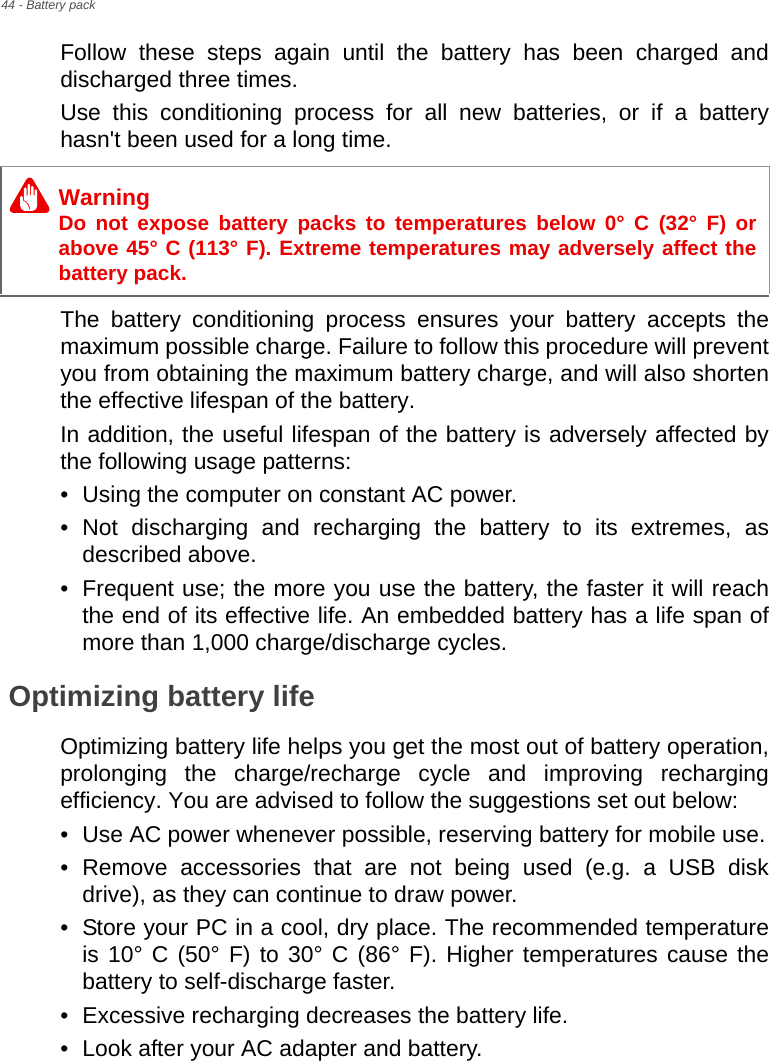 44 - Battery packFollow these steps again until the battery has been charged and discharged three times.Use this conditioning process for all new batteries, or if a battery hasn&apos;t been used for a long time. The battery conditioning process ensures your battery accepts the maximum possible charge. Failure to follow this procedure will prevent you from obtaining the maximum battery charge, and will also shorten the effective lifespan of the battery.In addition, the useful lifespan of the battery is adversely affected by the following usage patterns:• Using the computer on constant AC power.• Not discharging and recharging the battery to its extremes, as described above.• Frequent use; the more you use the battery, the faster it will reach the end of its effective life. An embedded battery has a life span of more than 1,000 charge/discharge cycles.Optimizing battery lifeOptimizing battery life helps you get the most out of battery operation, prolonging the charge/recharge cycle and improving recharging efficiency. You are advised to follow the suggestions set out below:• Use AC power whenever possible, reserving battery for mobile use.• Remove accessories that are not being used (e.g. a USB disk drive), as they can continue to draw power.• Store your PC in a cool, dry place. The recommended temperature is 10° C (50° F) to 30° C (86° F). Higher temperatures cause the battery to self-discharge faster.• Excessive recharging decreases the battery life.• Look after your AC adapter and battery. WarningDo not expose battery packs to temperatures below 0° C (32° F) or above 45° C (113° F). Extreme temperatures may adversely affect the battery pack.