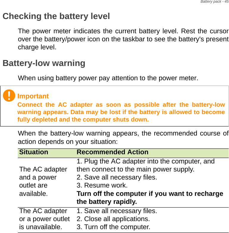 Battery pack - 45Checking the battery levelThe power meter indicates the current battery level. Rest the cursor over the battery/power icon on the taskbar to see the battery&apos;s present charge level.Battery-low warningWhen using battery power pay attention to the power meter.When the battery-low warning appears, the recommended course of action depends on your situation:ImportantConnect the AC adapter as soon as possible after the battery-low warning appears. Data may be lost if the battery is allowed to become fully depleted and the computer shuts down.Situation Recommended ActionThe AC adapter and a power outlet are available.1. Plug the AC adapter into the computer, and then connect to the main power supply.2. Save all necessary files.3. Resume work. Turn off the computer if you want to recharge the battery rapidly.The AC adapter or a power outlet is unavailable. 1. Save all necessary files.2. Close all applications.3. Turn off the computer.