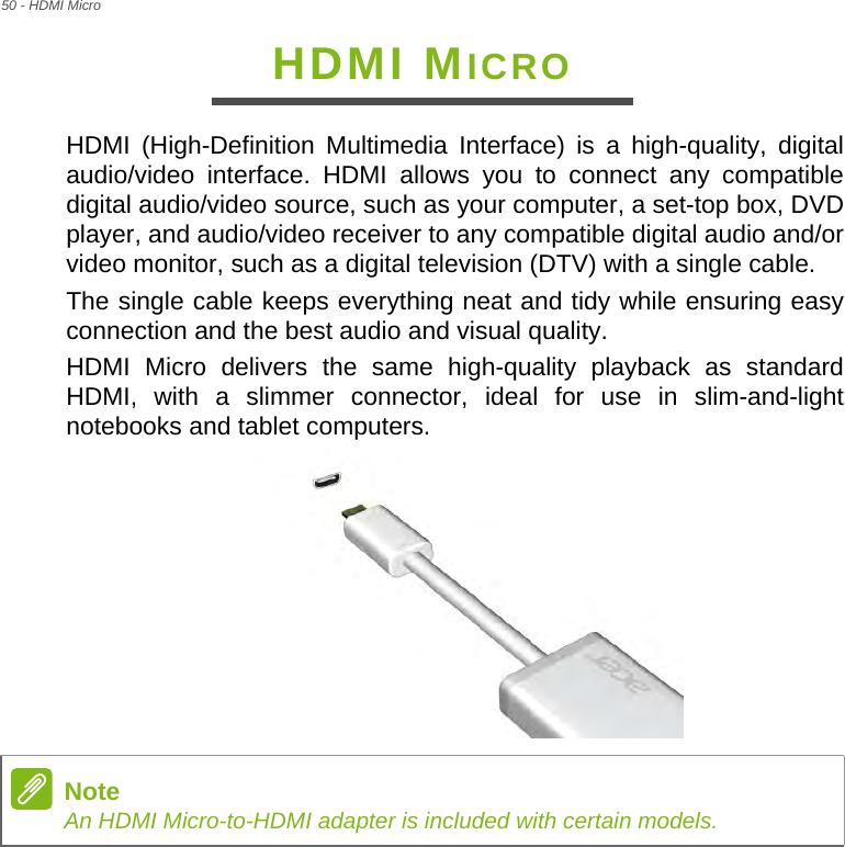 50 - HDMI MicroHDMI MICROHDMI (High-Definition Multimedia Interface) is a high-quality, digital audio/video interface. HDMI allows you to connect any compatible digital audio/video source, such as your computer, a set-top box, DVD player, and audio/video receiver to any compatible digital audio and/or video monitor, such as a digital television (DTV) with a single cable.The single cable keeps everything neat and tidy while ensuring easy connection and the best audio and visual quality.HDMI Micro delivers the same high-quality playback as standard HDMI, with a slimmer connector, ideal for use in slim-and-light notebooks and tablet computers. NoteAn HDMI Micro-to-HDMI adapter is included with certain models.