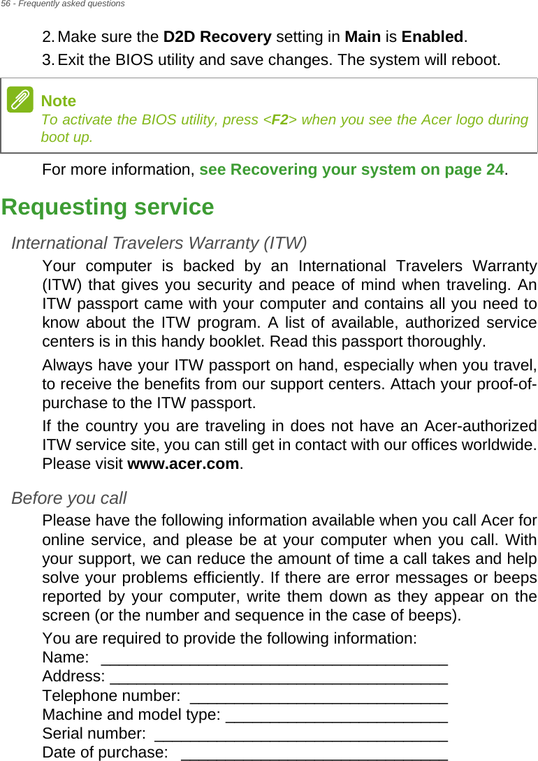 56 - Frequently asked questions2.Make sure the D2D Recovery setting in Main is Enabled.3.Exit the BIOS utility and save changes. The system will reboot.For more information, see Recovering your system on page 24.Requesting serviceInternational Travelers Warranty (ITW)Your computer is backed by an International Travelers Warranty (ITW) that gives you security and peace of mind when traveling. An ITW passport came with your computer and contains all you need to know about the ITW program. A list of available, authorized service centers is in this handy booklet. Read this passport thoroughly.Always have your ITW passport on hand, especially when you travel, to receive the benefits from our support centers. Attach your proof-of-purchase to the ITW passport.If the country you are traveling in does not have an Acer-authorized ITW service site, you can still get in contact with our offices worldwide. Please visit www.acer.com.Before you callPlease have the following information available when you call Acer for online service, and please be at your computer when you call. With your support, we can reduce the amount of time a call takes and help solve your problems efficiently. If there are error messages or beeps reported by your computer, write them down as they appear on the screen (or the number and sequence in the case of beeps).You are required to provide the following information: Name: _______________________________________  Address: ______________________________________  Telephone number:  _____________________________  Machine and model type: _________________________  Serial number:  _________________________________  Date of purchase:  ______________________________NoteTo activate the BIOS utility, press &lt;F2&gt; when you see the Acer logo during boot up.