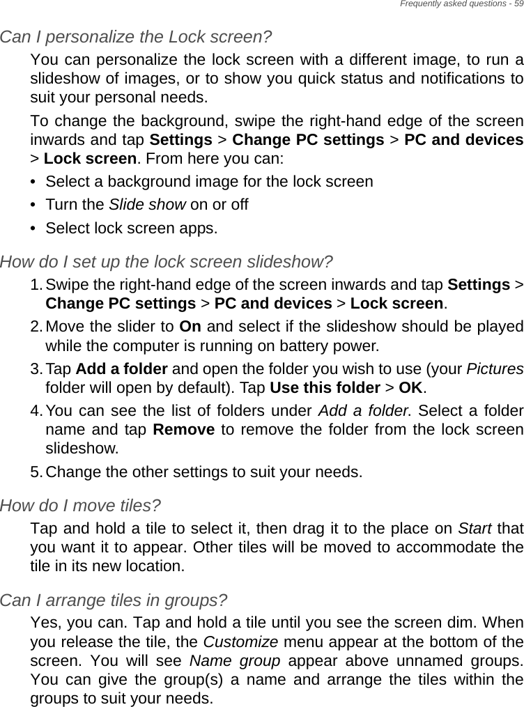 Frequently asked questions - 59Can I personalize the Lock screen?You can personalize the lock screen with a different image, to run a slideshow of images, or to show you quick status and notifications to suit your personal needs.To change the background, swipe the right-hand edge of the screen inwards and tap Settings &gt; Change PC settings &gt; PC and devices&gt; Lock screen. From here you can:• Select a background image for the lock screen• Turn the Slide show on or off• Select lock screen apps.How do I set up the lock screen slideshow?1.Swipe the right-hand edge of the screen inwards and tap Settings &gt; Change PC settings &gt; PC and devices &gt; Lock screen.2.Move the slider to On and select if the slideshow should be played while the computer is running on battery power.3.Tap Add a folder and open the folder you wish to use (your Picturesfolder will open by default). Tap Use this folder &gt; OK.4.You can see the list of folders under Add a folder. Select a folder name and tap Remove to remove the folder from the lock screen slideshow.5.Change the other settings to suit your needs.How do I move tiles?Tap and hold a tile to select it, then drag it to the place on Start that you want it to appear. Other tiles will be moved to accommodate the tile in its new location.Can I arrange tiles in groups?Yes, you can. Tap and hold a tile until you see the screen dim. When you release the tile, the Customize menu appear at the bottom of the screen. You will see Name group appear above unnamed groups. You can give the group(s) a name and arrange the tiles within the groups to suit your needs.