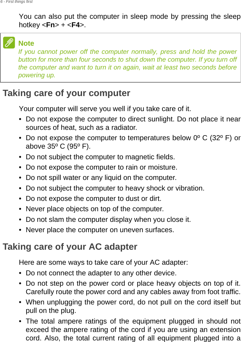 6 - First things firstYou can also put the computer in sleep mode by pressing the sleep hotkey &lt;Fn&gt; + &lt;F4&gt;.Taking care of your computerYour computer will serve you well if you take care of it.• Do not expose the computer to direct sunlight. Do not place it near sources of heat, such as a radiator.• Do not expose the computer to temperatures below 0º C (32º F) or above 35º C (95º F).• Do not subject the computer to magnetic fields.• Do not expose the computer to rain or moisture.• Do not spill water or any liquid on the computer.• Do not subject the computer to heavy shock or vibration.• Do not expose the computer to dust or dirt.• Never place objects on top of the computer.• Do not slam the computer display when you close it.• Never place the computer on uneven surfaces.Taking care of your AC adapterHere are some ways to take care of your AC adapter:• Do not connect the adapter to any other device.• Do not step on the power cord or place heavy objects on top of it. Carefully route the power cord and any cables away from foot traffic.• When unplugging the power cord, do not pull on the cord itself but pull on the plug.• The total ampere ratings of the equipment plugged in should not exceed the ampere rating of the cord if you are using an extension cord. Also, the total current rating of all equipment plugged into a NoteIf you cannot power off the computer normally, press and hold the power button for more than four seconds to shut down the computer. If you turn off the computer and want to turn it on again, wait at least two seconds before powering up.