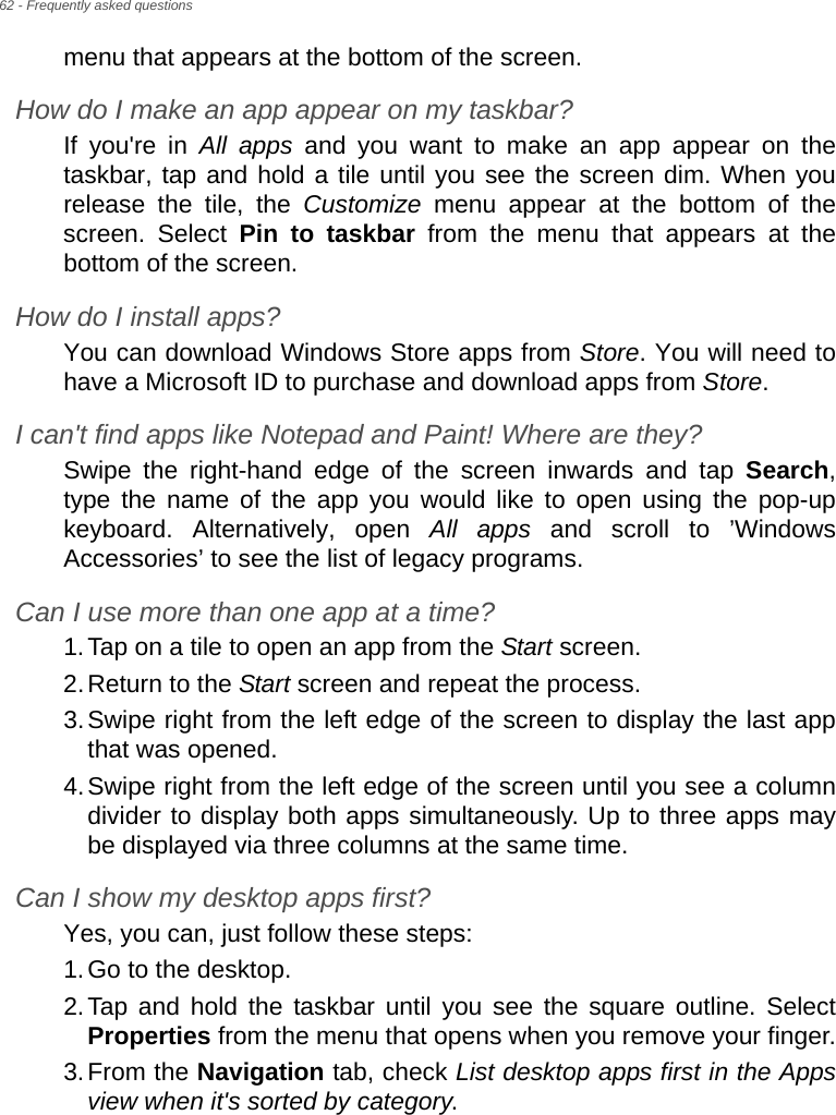 62 - Frequently asked questionsmenu that appears at the bottom of the screen.How do I make an app appear on my taskbar?If you&apos;re in All apps and you want to make an app appear on the taskbar, tap and hold a tile until you see the screen dim. When you release the tile, the Customize menu appear at the bottom of the screen. Select Pin to taskbar from the menu that appears at the bottom of the screen.How do I install apps?You can download Windows Store apps from Store. You will need to have a Microsoft ID to purchase and download apps from Store. I can&apos;t find apps like Notepad and Paint! Where are they?Swipe the right-hand edge of the screen inwards and tap Search, type the name of the app you would like to open using the pop-up keyboard. Alternatively, open All apps and scroll to ’Windows Accessories’ to see the list of legacy programs.Can I use more than one app at a time?1.Tap on a tile to open an app from the Start screen.2.Return to the Start screen and repeat the process.3.Swipe right from the left edge of the screen to display the last app that was opened.4.Swipe right from the left edge of the screen until you see a column divider to display both apps simultaneously. Up to three apps may be displayed via three columns at the same time.Can I show my desktop apps first?Yes, you can, just follow these steps:1.Go to the desktop.2.Tap and hold the taskbar until you see the square outline. Select Properties from the menu that opens when you remove your finger.3.From the Navigation tab, check List desktop apps first in the Apps view when it&apos;s sorted by category.