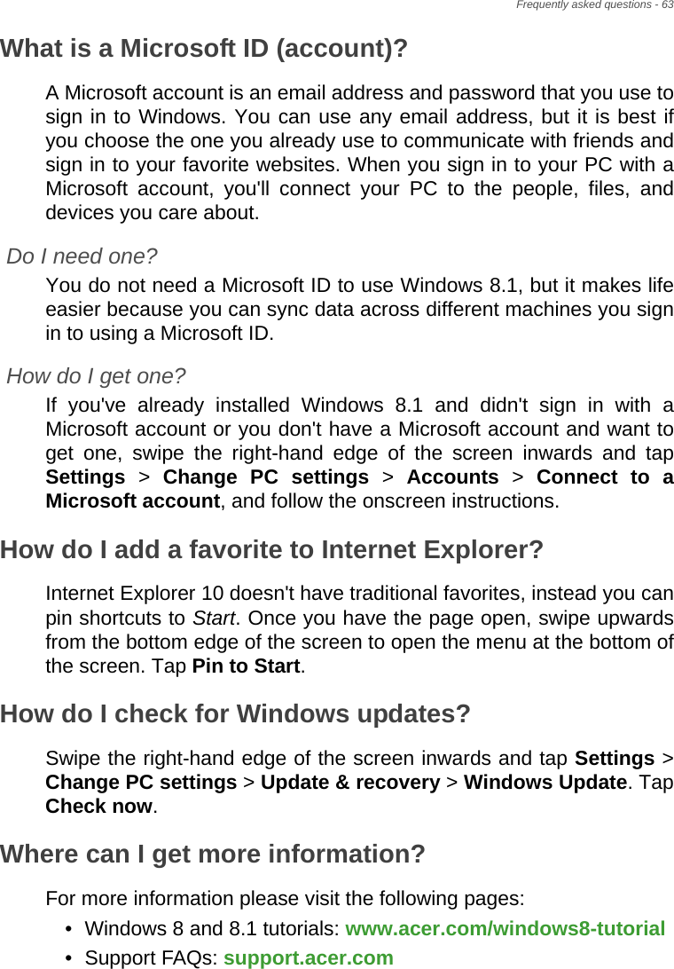 Frequently asked questions - 63What is a Microsoft ID (account)?A Microsoft account is an email address and password that you use to sign in to Windows. You can use any email address, but it is best if you choose the one you already use to communicate with friends and sign in to your favorite websites. When you sign in to your PC with a Microsoft account, you&apos;ll connect your PC to the people, files, and devices you care about.Do I need one?You do not need a Microsoft ID to use Windows 8.1, but it makes life easier because you can sync data across different machines you sign in to using a Microsoft ID. How do I get one?If you&apos;ve already installed Windows 8.1 and didn&apos;t sign in with a Microsoft account or you don&apos;t have a Microsoft account and want to get one, swipe the right-hand edge of the screen inwards and tap Settings &gt; Change PC settings &gt; Accounts &gt; Connect to a Microsoft account, and follow the onscreen instructions.How do I add a favorite to Internet Explorer?Internet Explorer 10 doesn&apos;t have traditional favorites, instead you can pin shortcuts to Start. Once you have the page open, swipe upwards from the bottom edge of the screen to open the menu at the bottom of the screen. Tap Pin to Start.How do I check for Windows updates?Swipe the right-hand edge of the screen inwards and tap Settings &gt; Change PC settings &gt; Update &amp; recovery &gt; Windows Update. Tap Check now.Where can I get more information?For more information please visit the following pages:• Windows 8 and 8.1 tutorials: www.acer.com/windows8-tutorial• Support FAQs: support.acer.com