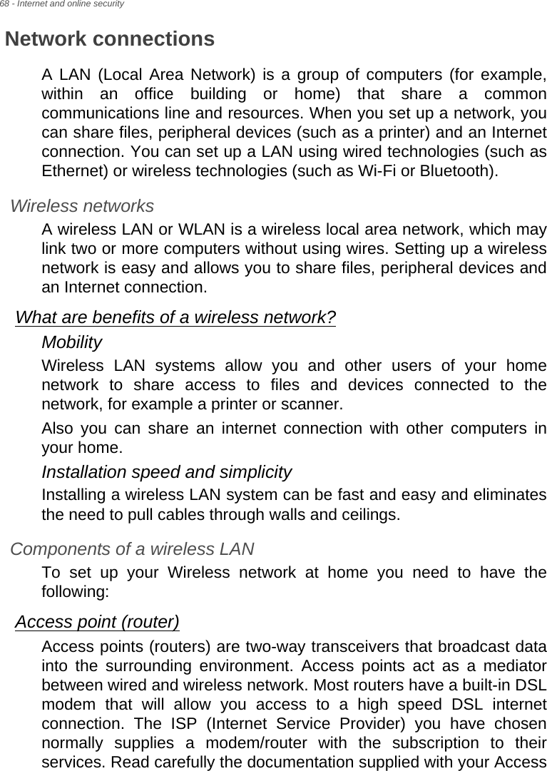 68 - Internet and online securityNetwork connectionsA LAN (Local Area Network) is a group of computers (for example, within an office building or home) that share a common communications line and resources. When you set up a network, you can share files, peripheral devices (such as a printer) and an Internet connection. You can set up a LAN using wired technologies (such as Ethernet) or wireless technologies (such as Wi-Fi or Bluetooth). Wireless networksA wireless LAN or WLAN is a wireless local area network, which may link two or more computers without using wires. Setting up a wireless network is easy and allows you to share files, peripheral devices and an Internet connection. What are benefits of a wireless network?MobilityWireless LAN systems allow you and other users of your home network to share access to files and devices connected to the network, for example a printer or scanner.Also you can share an internet connection with other computers in your home.Installation speed and simplicityInstalling a wireless LAN system can be fast and easy and eliminates the need to pull cables through walls and ceilings. Components of a wireless LANTo set up your Wireless network at home you need to have the following:Access point (router)Access points (routers) are two-way transceivers that broadcast data into the surrounding environment. Access points act as a mediator between wired and wireless network. Most routers have a built-in DSL modem that will allow you access to a high speed DSL internet connection. The ISP (Internet Service Provider) you have chosen normally supplies a modem/router with the subscription to their services. Read carefully the documentation supplied with your Access 