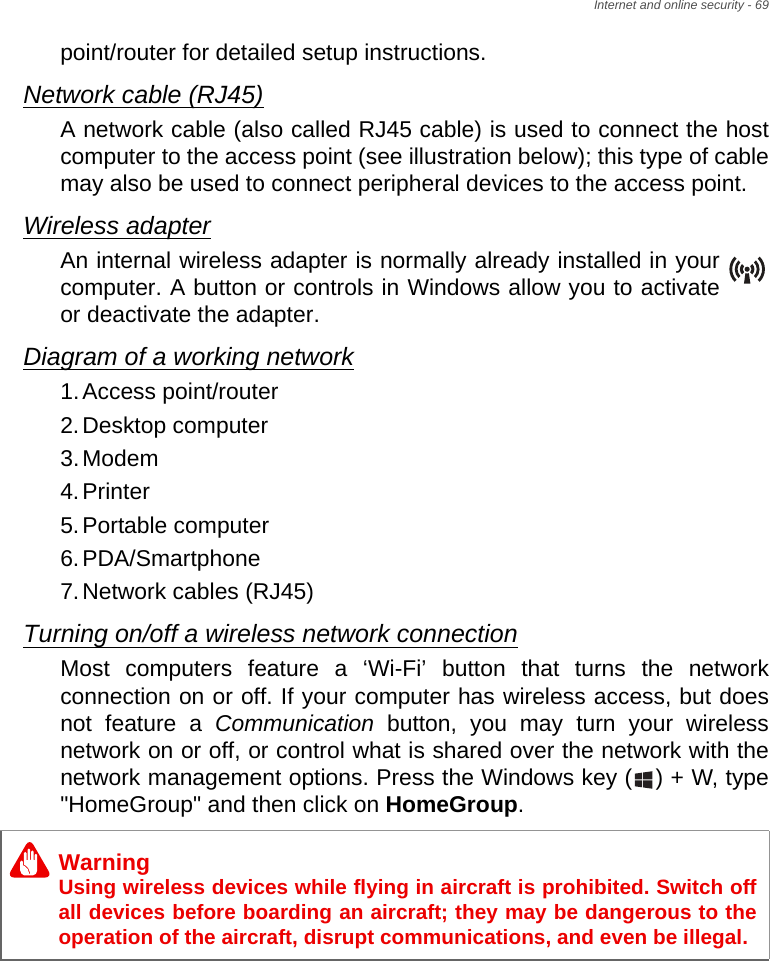 Internet and online security - 69point/router for detailed setup instructions.Network cable (RJ45)A network cable (also called RJ45 cable) is used to connect the host computer to the access point (see illustration below); this type of cable may also be used to connect peripheral devices to the access point.Wireless adapterAn internal wireless adapter is normally already installed in your computer. A button or controls in Windows allow you to activate or deactivate the adapter.Diagram of a working network1.Access point/router2.Desktop computer3.Modem4.Printer5.Portable computer6.PDA/Smartphone7.Network cables (RJ45)Turning on/off a wireless network connectionMost computers feature a ‘Wi-Fi’ button that turns the network connection on or off. If your computer has wireless access, but does not feature a Communication button, you may turn your wireless network on or off, or control what is shared over the network with the network management options. Press the Windows key ( ) + W, type &quot;HomeGroup&quot; and then click on HomeGroup.WarningUsing wireless devices while flying in aircraft is prohibited. Switch off all devices before boarding an aircraft; they may be dangerous to the operation of the aircraft, disrupt communications, and even be illegal.