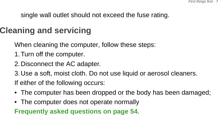 First things first - 7single wall outlet should not exceed the fuse rating.Cleaning and servicingWhen cleaning the computer, follow these steps:1.Turn off the computer.2.Disconnect the AC adapter.3.Use a soft, moist cloth. Do not use liquid or aerosol cleaners.If either of the following occurs:• The computer has been dropped or the body has been damaged;• The computer does not operate normallyFrequently asked questions on page 54.