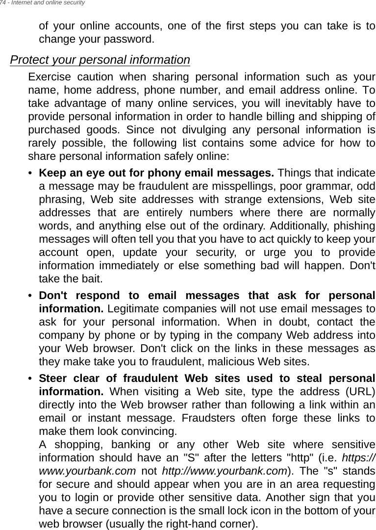 74 - Internet and online securityof your online accounts, one of the first steps you can take is to change your password. Protect your personal informationExercise caution when sharing personal information such as your name, home address, phone number, and email address online. To take advantage of many online services, you will inevitably have to provide personal information in order to handle billing and shipping of purchased goods. Since not divulging any personal information is rarely possible, the following list contains some advice for how to share personal information safely online: •Keep an eye out for phony email messages. Things that indicate a message may be fraudulent are misspellings, poor grammar, odd phrasing, Web site addresses with strange extensions, Web site addresses that are entirely numbers where there are normally words, and anything else out of the ordinary. Additionally, phishing messages will often tell you that you have to act quickly to keep your account open, update your security, or urge you to provide information immediately or else something bad will happen. Don&apos;t take the bait. •Don&apos;t respond to email messages that ask for personal information. Legitimate companies will not use email messages to ask for your personal information. When in doubt, contact the company by phone or by typing in the company Web address into your Web browser. Don&apos;t click on the links in these messages as they make take you to fraudulent, malicious Web sites. •Steer clear of fraudulent Web sites used to steal personal information. When visiting a Web site, type the address (URL) directly into the Web browser rather than following a link within an email or instant message. Fraudsters often forge these links to make them look convincing.  A shopping, banking or any other Web site where sensitive information should have an &quot;S&quot; after the letters &quot;http&quot; (i.e. https://www.yourbank.com not http://www.yourbank.com). The &quot;s&quot; stands for secure and should appear when you are in an area requesting you to login or provide other sensitive data. Another sign that you have a secure connection is the small lock icon in the bottom of your web browser (usually the right-hand corner). 