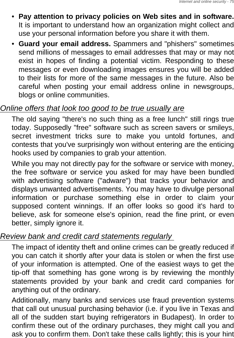 Internet and online security - 75•Pay attention to privacy policies on Web sites and in software.It is important to understand how an organization might collect and use your personal information before you share it with them. •Guard your email address. Spammers and &quot;phishers&quot; sometimes send millions of messages to email addresses that may or may not exist in hopes of finding a potential victim. Responding to these messages or even downloading images ensures you will be added to their lists for more of the same messages in the future. Also be careful when posting your email address online in newsgroups, blogs or online communities. Online offers that look too good to be true usually areThe old saying &quot;there&apos;s no such thing as a free lunch&quot; still rings true today. Supposedly &quot;free&quot; software such as screen savers or smileys, secret investment tricks sure to make you untold fortunes, and contests that you&apos;ve surprisingly won without entering are the enticing hooks used by companies to grab your attention. While you may not directly pay for the software or service with money, the free software or service you asked for may have been bundled with advertising software (&quot;adware&quot;) that tracks your behavior and displays unwanted advertisements. You may have to divulge personal information or purchase something else in order to claim your supposed content winnings. If an offer looks so good it&apos;s hard to believe, ask for someone else&apos;s opinion, read the fine print, or even better, simply ignore it. Review bank and credit card statements regularly The impact of identity theft and online crimes can be greatly reduced if you can catch it shortly after your data is stolen or when the first use of your information is attempted. One of the easiest ways to get the tip-off that something has gone wrong is by reviewing the monthly statements provided by your bank and credit card companies for anything out of the ordinary. Additionally, many banks and services use fraud prevention systems that call out unusual purchasing behavior (i.e. if you live in Texas and all of the sudden start buying refrigerators in Budapest). In order to confirm these out of the ordinary purchases, they might call you and ask you to confirm them. Don&apos;t take these calls lightly; this is your hint 