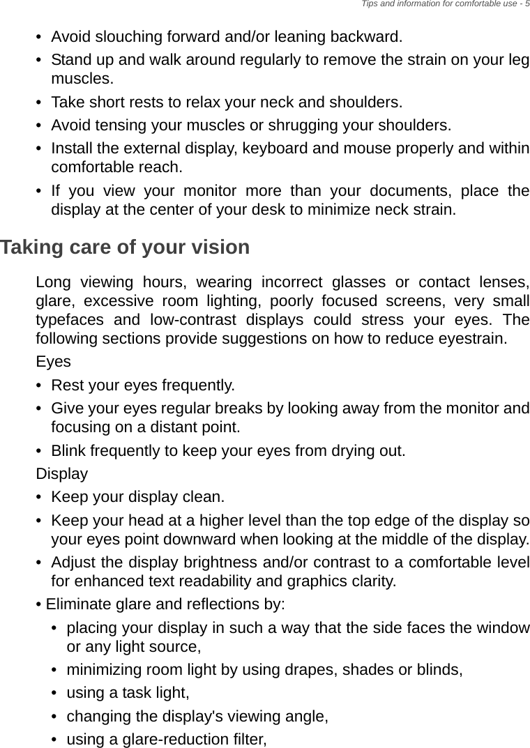 Tips and information for comfortable use - 5• Avoid slouching forward and/or leaning backward.• Stand up and walk around regularly to remove the strain on your leg muscles.• Take short rests to relax your neck and shoulders.• Avoid tensing your muscles or shrugging your shoulders.• Install the external display, keyboard and mouse properly and within comfortable reach.• If you view your monitor more than your documents, place the display at the center of your desk to minimize neck strain.Taking care of your visionLong viewing hours, wearing incorrect glasses or contact lenses, glare, excessive room lighting, poorly focused screens, very small typefaces and low-contrast displays could stress your eyes. The following sections provide suggestions on how to reduce eyestrain.Eyes• Rest your eyes frequently.• Give your eyes regular breaks by looking away from the monitor and focusing on a distant point.• Blink frequently to keep your eyes from drying out.Display• Keep your display clean.• Keep your head at a higher level than the top edge of the display so your eyes point downward when looking at the middle of the display.• Adjust the display brightness and/or contrast to a comfortable level for enhanced text readability and graphics clarity.• Eliminate glare and reflections by:• placing your display in such a way that the side faces the window or any light source,• minimizing room light by using drapes, shades or blinds,• using a task light,• changing the display&apos;s viewing angle,• using a glare-reduction filter,