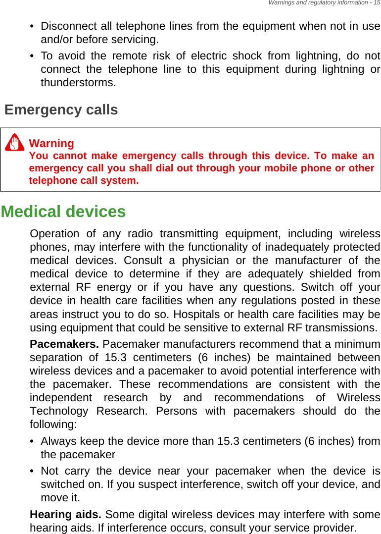 Warnings and regulatory information - 15• Disconnect all telephone lines from the equipment when not in use and/or before servicing.• To avoid the remote risk of electric shock from lightning, do not connect the telephone line to this equipment during lightning or thunderstorms.Emergency callsMedical devicesOperation of any radio transmitting equipment, including wireless phones, may interfere with the functionality of inadequately protected medical devices. Consult a physician or the manufacturer of the medical device to determine if they are adequately shielded from external RF energy or if you have any questions. Switch off your device in health care facilities when any regulations posted in these areas instruct you to do so. Hospitals or health care facilities may be using equipment that could be sensitive to external RF transmissions.Pacemakers. Pacemaker manufacturers recommend that a minimum separation of 15.3 centimeters (6 inches) be maintained between wireless devices and a pacemaker to avoid potential interference with the pacemaker. These recommendations are consistent with the independent research by and recommendations of Wireless Technology Research. Persons with pacemakers should do the following:• Always keep the device more than 15.3 centimeters (6 inches) from the pacemaker• Not carry the device near your pacemaker when the device is switched on. If you suspect interference, switch off your device, and move it.Hearing aids. Some digital wireless devices may interfere with some hearing aids. If interference occurs, consult your service provider.WarningYou cannot make emergency calls through this device. To make an emergency call you shall dial out through your mobile phone or other telephone call system.