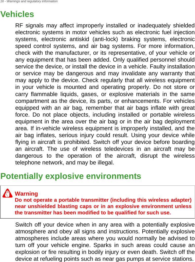 16 - Warnings and regulatory informationVehiclesRF signals may affect improperly installed or inadequately shielded electronic systems in motor vehicles such as electronic fuel injection systems, electronic antiskid (anti-lock) braking systems, electronic speed control systems, and air bag systems. For more information, check with the manufacturer, or its representative, of your vehicle or any equipment that has been added. Only qualified personnel should service the device, or install the device in a vehicle. Faulty installation or service may be dangerous and may invalidate any warranty that may apply to the device. Check regularly that all wireless equipment in your vehicle is mounted and operating properly. Do not store or carry flammable liquids, gases, or explosive materials in the same compartment as the device, its parts, or enhancements. For vehicles equipped with an air bag, remember that air bags inflate with great force. Do not place objects, including installed or portable wireless equipment in the area over the air bag or in the air bag deployment area. If in-vehicle wireless equipment is improperly installed, and the air bag inflates, serious injury could result. Using your device while flying in aircraft is prohibited. Switch off your device before boarding an aircraft. The use of wireless teledevices in an aircraft may be dangerous to the operation of the aircraft, disrupt the wireless telephone network, and may be illegal.Potentially explosive environmentsSwitch off your device when in any area with a potentially explosive atmosphere and obey all signs and instructions. Potentially explosive atmospheres include areas where you would normally be advised to turn off your vehicle engine. Sparks in such areas could cause an explosion or fire resulting in bodily injury or even death. Switch off the device at refueling points such as near gas pumps at service stations.WarningDo not operate a portable transmitter (including this wireless adapter) near unshielded blasting caps or in an explosive environment unless the transmitter has been modified to be qualified for such use.