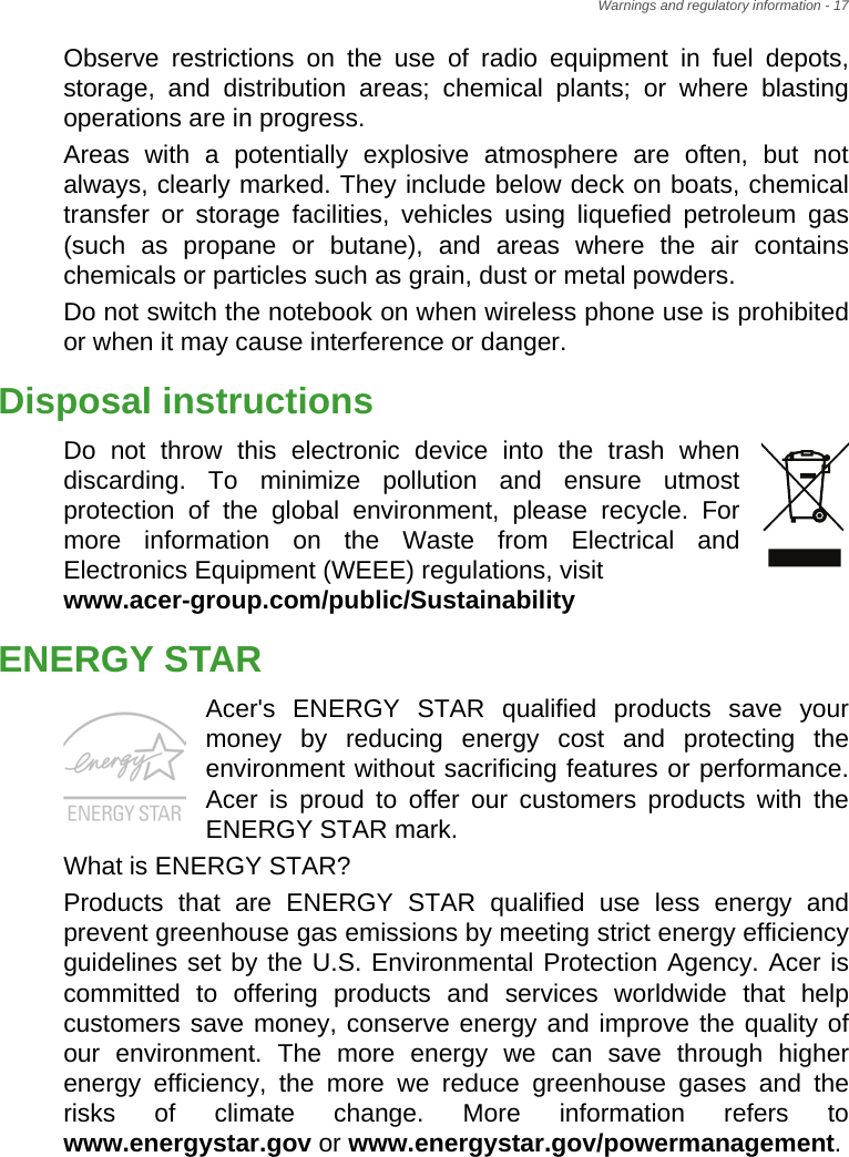 Warnings and regulatory information - 17Observe restrictions on the use of radio equipment in fuel depots, storage, and distribution areas; chemical plants; or where blasting operations are in progress.Areas with a potentially explosive atmosphere are often, but not always, clearly marked. They include below deck on boats, chemical transfer or storage facilities, vehicles using liquefied petroleum gas (such as propane or butane), and areas where the air contains chemicals or particles such as grain, dust or metal powders.Do not switch the notebook on when wireless phone use is prohibited or when it may cause interference or danger.Disposal instructionsDo not throw this electronic device into the trash when discarding. To minimize pollution and ensure utmost protection of the global environment, please recycle. For more information on the Waste from Electrical and Electronics Equipment (WEEE) regulations, visit www.acer-group.com/public/SustainabilityENERGY STARAcer&apos;s ENERGY STAR qualified products save your money by reducing energy cost and protecting the environment without sacrificing features or performance. Acer is proud to offer our customers products with the ENERGY STAR mark.What is ENERGY STAR?Products that are ENERGY STAR qualified use less energy and prevent greenhouse gas emissions by meeting strict energy efficiency guidelines set by the U.S. Environmental Protection Agency. Acer is committed to offering products and services worldwide that help customers save money, conserve energy and improve the quality of our environment. The more energy we can save through higher energy efficiency, the more we reduce greenhouse gases and the risks of climate change. More information refers to www.energystar.gov or www.energystar.gov/powermanagement.