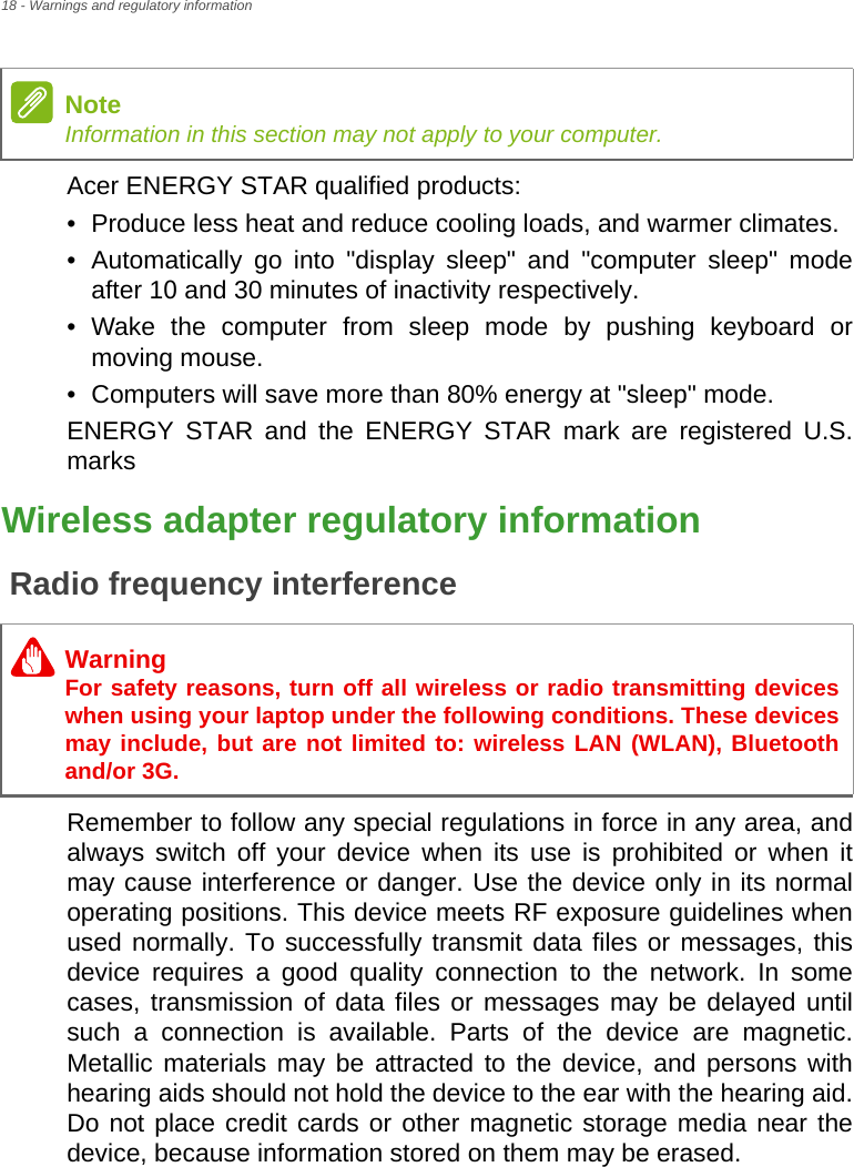 18 - Warnings and regulatory informationAcer ENERGY STAR qualified products:• Produce less heat and reduce cooling loads, and warmer climates.• Automatically go into &quot;display sleep&quot; and &quot;computer sleep&quot; modeafter 10 and 30 minutes of inactivity respectively.• Wake the computer from sleep mode by pushing keyboard ormoving mouse.• Computers will save more than 80% energy at &quot;sleep&quot; mode.ENERGY STAR and the ENERGY STAR mark are registered U.S. marksWireless adapter regulatory informationRadio frequency interferenceRemember to follow any special regulations in force in any area, and always switch off your device when its use is prohibited or when it may cause interference or danger. Use the device only in its normal operating positions. This device meets RF exposure guidelines when used normally. To successfully transmit data files or messages, this device requires a good quality connection to the network. In some cases, transmission of data files or messages may be delayed until such a connection is available. Parts of the device are magnetic. Metallic materials may be attracted to the device, and persons with hearing aids should not hold the device to the ear with the hearing aid. Do not place credit cards or other magnetic storage media near the device, because information stored on them may be erased.NoteInformation in this section may not apply to your computer. WarningFor safety reasons, turn off all wireless or radio transmitting devices when using your laptop under the following conditions. These devices may include, but are not limited to: wireless LAN (WLAN), Bluetooth and/or 3G.