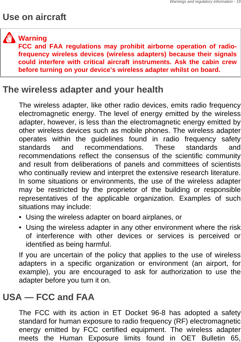 Warnings and regulatory information - 19Use on aircraftThe wireless adapter and your healthThe wireless adapter, like other radio devices, emits radio frequency electromagnetic energy. The level of energy emitted by the wireless adapter, however, is less than the electromagnetic energy emitted by other wireless devices such as mobile phones. The wireless adapter operates within the guidelines found in radio frequency safety standards and recommendations. These standards and recommendations reflect the consensus of the scientific community and result from deliberations of panels and committees of scientists who continually review and interpret the extensive research literature. In some situations or environments, the use of the wireless adapter may be restricted by the proprietor of the building or responsible representatives of the applicable organization. Examples of such situations may include:• Using the wireless adapter on board airplanes, or• Using the wireless adapter in any other environment where the risk of interference with other devices or services is perceived or identified as being harmful.If you are uncertain of the policy that applies to the use of wireless adapters in a specific organization or environment (an airport, for example), you are encouraged to ask for authorization to use the adapter before you turn it on.USA — FCC and FAAThe FCC with its action in ET Docket 96-8 has adopted a safety standard for human exposure to radio frequency (RF) electromagnetic energy emitted by FCC certified equipment. The wireless adapter meets the Human Exposure limits found in OET Bulletin 65, WarningFCC and FAA regulations may prohibit airborne operation of radio-frequency wireless devices (wireless adapters) because their signals could interfere with critical aircraft instruments. Ask the cabin crew before turning on your device’s wireless adapter whilst on board.