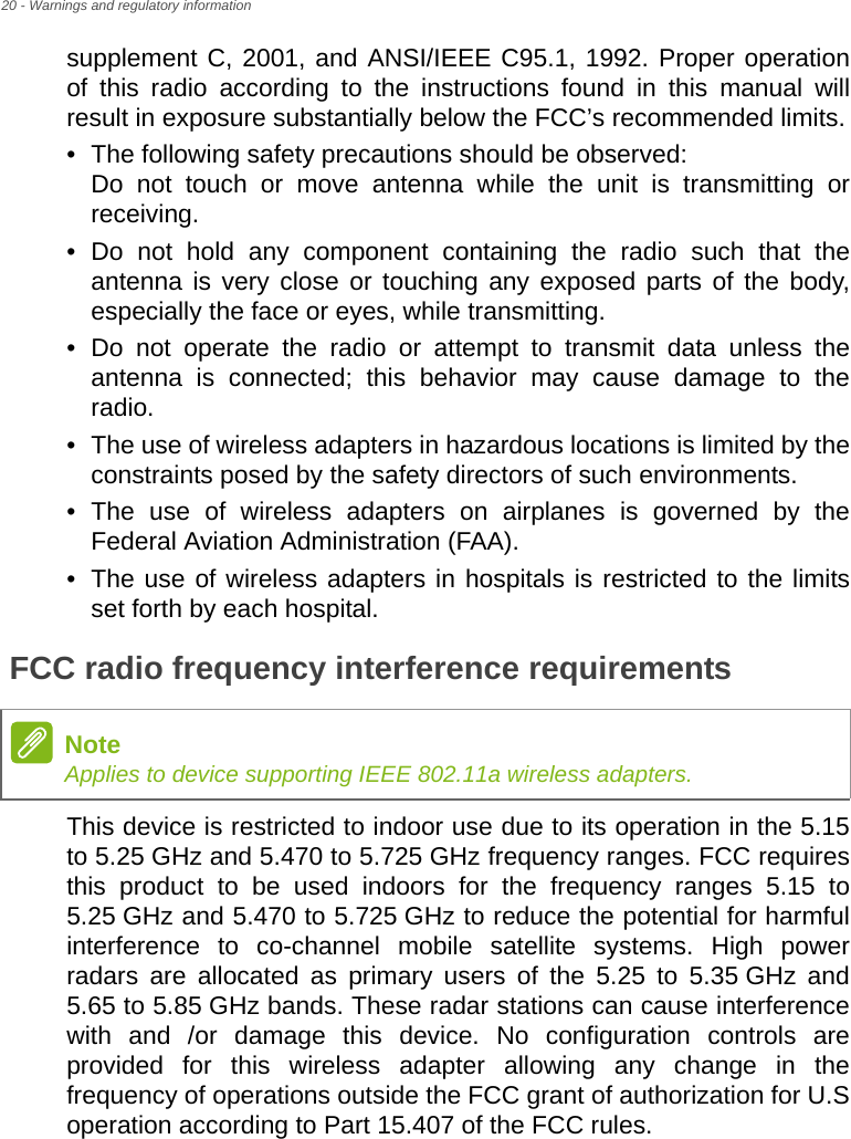 20 - Warnings and regulatory informationsupplement C, 2001, and ANSI/IEEE C95.1, 1992. Proper operation of this radio according to the instructions found in this manual will result in exposure substantially below the FCC’s recommended limits.• The following safety precautions should be observed: Do not touch or move antenna while the unit is transmitting or receiving.• Do not hold any component containing the radio such that the antenna is very close or touching any exposed parts of the body, especially the face or eyes, while transmitting.• Do not operate the radio or attempt to transmit data unless the antenna is connected; this behavior may cause damage to the radio.• The use of wireless adapters in hazardous locations is limited by the constraints posed by the safety directors of such environments.• The use of wireless adapters on airplanes is governed by the Federal Aviation Administration (FAA).• The use of wireless adapters in hospitals is restricted to the limits set forth by each hospital.FCC radio frequency interference requirementsThis device is restricted to indoor use due to its operation in the 5.15 to 5.25 GHz and 5.470 to 5.725 GHz frequency ranges. FCC requires this product to be used indoors for the frequency ranges 5.15 to 5.25 GHz and 5.470 to 5.725 GHz to reduce the potential for harmful interference to co-channel mobile satellite systems. High power radars are allocated as primary users of the 5.25 to 5.35 GHz and 5.65 to 5.85 GHz bands. These radar stations can cause interference with and /or damage this device. No configuration controls are provided for this wireless adapter allowing any change in the frequency of operations outside the FCC grant of authorization for U.S operation according to Part 15.407 of the FCC rules.NoteApplies to device supporting IEEE 802.11a wireless adapters.