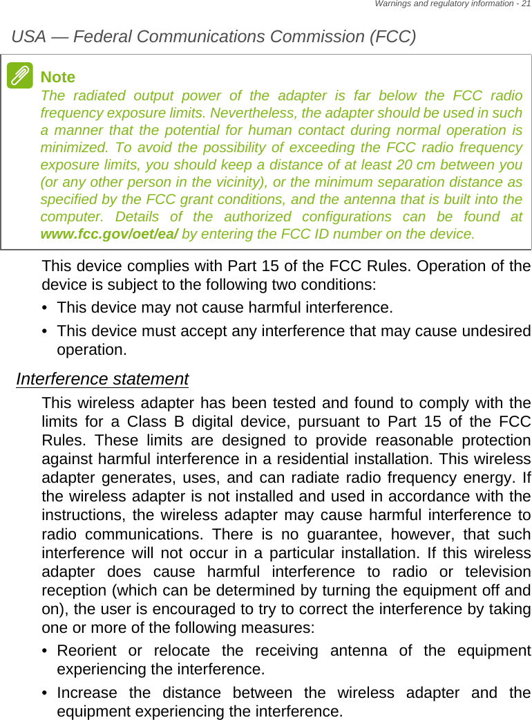 Warnings and regulatory information - 21USA — Federal Communications Commission (FCC)This device complies with Part 15 of the FCC Rules. Operation of the device is subject to the following two conditions:• This device may not cause harmful interference.• This device must accept any interference that may cause undesired operation.Interference statementThis wireless adapter has been tested and found to comply with the limits for a Class B digital device, pursuant to Part 15 of the FCC Rules. These limits are designed to provide reasonable protection against harmful interference in a residential installation. This wireless adapter generates, uses, and can radiate radio frequency energy. If the wireless adapter is not installed and used in accordance with the instructions, the wireless adapter may cause harmful interference to radio communications. There is no guarantee, however, that such interference will not occur in a particular installation. If this wireless adapter does cause harmful interference to radio or television reception (which can be determined by turning the equipment off and on), the user is encouraged to try to correct the interference by taking one or more of the following measures:• Reorient or relocate the receiving antenna of the equipment experiencing the interference.• Increase the distance between the wireless adapter and the equipment experiencing the interference.NoteThe radiated output power of the adapter is far below the FCC radio frequency exposure limits. Nevertheless, the adapter should be used in such a manner that the potential for human contact during normal operation is minimized. To avoid the possibility of exceeding the FCC radio frequency exposure limits, you should keep a distance of at least 20 cm between you (or any other person in the vicinity), or the minimum separation distance as specified by the FCC grant conditions, and the antenna that is built into the computer. Details of the authorized configurations can be found at www.fcc.gov/oet/ea/ by entering the FCC ID number on the device.