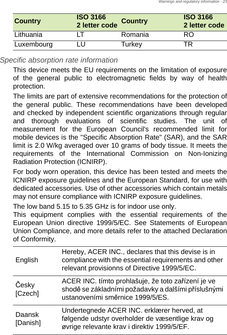 Warnings and regulatory information - 23Specific absorption rate information This device meets the EU requirements on the limitation of exposure of the general public to electromagnetic fields by way of health protection. The limits are part of extensive recommendations for the protection of the general public. These recommendations have been developed and checked by independent scientific organizations through regular and thorough evaluations of scientific studies. The unit of measurement for the European Council&apos;s recommended limit for mobile devices is the &quot;Specific Absorption Rate&quot; (SAR), and the SAR limit is 2.0 W/kg averaged over 10 grams of body tissue. It meets the requirements of the International Commission on Non-Ionizing Radiation Protection (ICNIRP). For body worn operation, this device has been tested and meets the ICNIRP exposure guidelines and the European Standard, for use with dedicated accessories. Use of other accessories which contain metals may not ensure compliance with ICNIRP exposure guidelines. The low band 5.15 to 5.35 GHz is for indoor use only.  This equipment complies with the essential requirements of the European Union directive 1999/5/EC. See Statements of European Union Compliance, and more details refer to the attached Declaration of Conformity.Lithuania LT Romania ROLuxembourg LU Turkey TRCountry ISO 3166  2 letter code Country ISO 3166  2 letter codeEnglish Hereby, ACER INC., declares that this devise is in compliance with the essential requirements and other relevant provisionns of Directive 1999/5/EC.Česky [Czech]ACER INC. tímto prohlašuje, že toto zařízení je ve shodě se základními požadavky a dalšími příslušnými ustanoveními směrnice 1999/5/ES.Daansk [Danish]Undertegnede ACER INC. erklærer herved, at følgende udstyr overholder de væsentlige krav og øvrige relevante krav i direktiv 1999/5/EF.