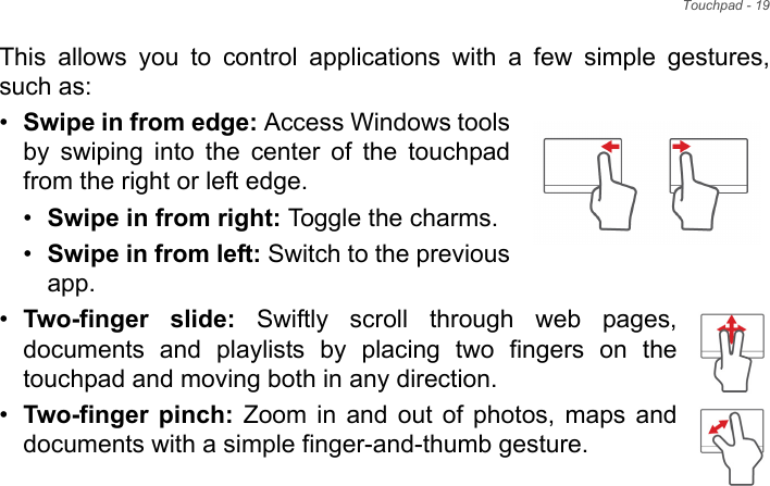 Touchpad - 19This allows you to control applications with a few simple gestures, such as: •Swipe in from edge: Access Windows tools by swiping into the center of the touchpad from the right or left edge.•Swipe in from right: Toggle the charms.•Swipe in from left: Switch to the previous app.•Two-finger slide: Swiftly scroll through web pages, documents and playlists by placing two fingers on the touchpad and moving both in any direction.•Two-finger pinch: Zoom in and out of photos, maps and documents with a simple finger-and-thumb gesture.