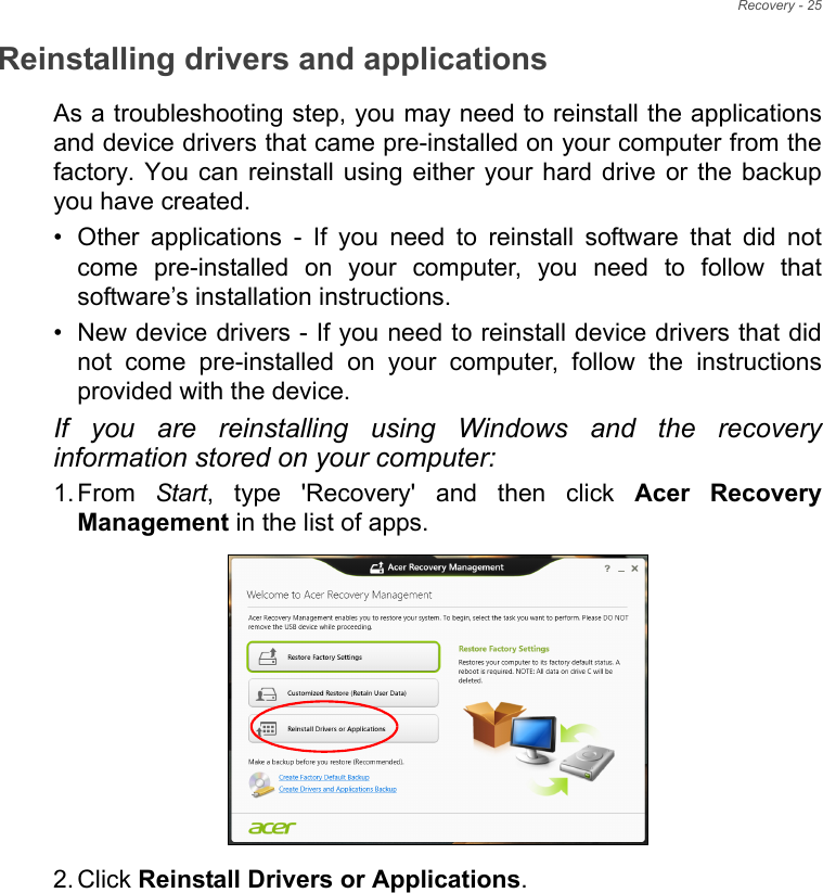 Recovery - 25Reinstalling drivers and applicationsAs a troubleshooting step, you may need to reinstall the applications and device drivers that came pre-installed on your computer from the factory. You can reinstall using either your hard drive or the backup you have created.• Other applications - If you need to reinstall software that did not come pre-installed on your computer, you need to follow that software’s installation instructions. • New device drivers - If you need to reinstall device drivers that did not come pre-installed on your computer, follow the instructions provided with the device.If you are reinstalling using Windows and the recovery information stored on your computer:1. From  Start, type &apos;Recovery&apos; and then click Acer Recovery Management in the list of apps.2. Click Reinstall Drivers or Applications. 