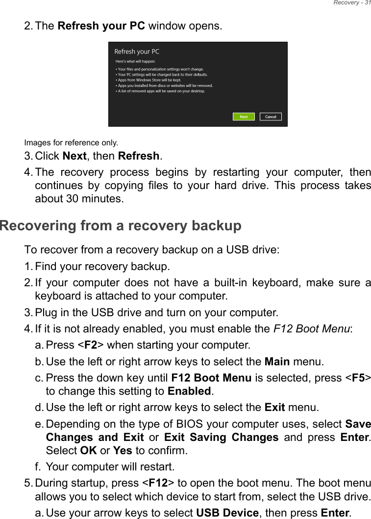 Recovery - 312. The Refresh your PC window opens.Images for reference only.3. Click Next, then Refresh.4. The recovery process begins by restarting your computer, then continues by copying files to your hard drive. This process takes about 30 minutes.Recovering from a recovery backupTo recover from a recovery backup on a USB drive:1. Find your recovery backup.2. If your computer does not have a built-in keyboard, make sure a keyboard is attached to your computer. 3. Plug in the USB drive and turn on your computer.4. If it is not already enabled, you must enable the F12 Boot Menu:a. Press &lt;F2&gt; when starting your computer. b. Use the left or right arrow keys to select the Main menu.c. Press the down key until F12 Boot Menu is selected, press &lt;F5&gt; to change this setting to Enabled. d. Use the left or right arrow keys to select the Exit menu.e. Depending on the type of BIOS your computer uses, select Save Changes and Exit or Exit Saving Changes and press Enter. Select OK or Yes to confirm. f. Your computer will restart.5. During startup, press &lt;F12&gt; to open the boot menu. The boot menu allows you to select which device to start from, select the USB drive.a. Use your arrow keys to select USB Device, then press Enter. 