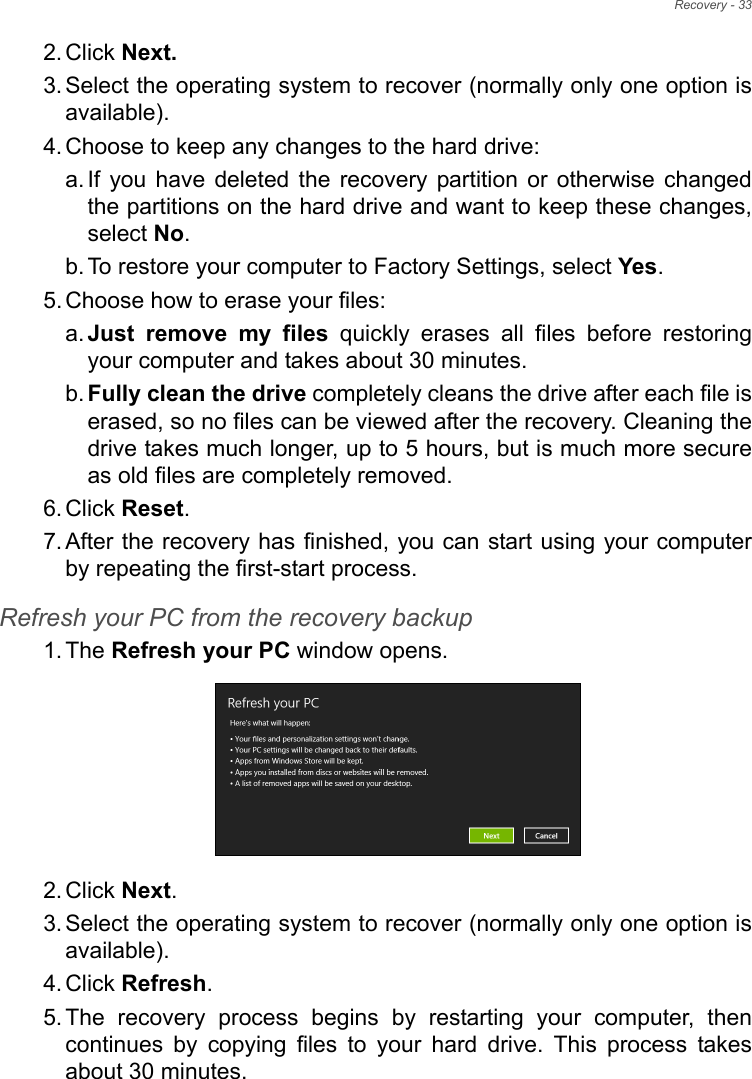 Recovery - 332. Click Next.3. Select the operating system to recover (normally only one option is available).4. Choose to keep any changes to the hard drive:a. If you have deleted the recovery partition or otherwise changed the partitions on the hard drive and want to keep these changes, select No. b. To restore your computer to Factory Settings, select Yes.5. Choose how to erase your files: a. Just remove my files quickly erases all files before restoring your computer and takes about 30 minutes. b. Fully clean the drive completely cleans the drive after each file is erased, so no files can be viewed after the recovery. Cleaning the drive takes much longer, up to 5 hours, but is much more secure as old files are completely removed. 6. Click Reset. 7. After the recovery has finished, you can start using your computer by repeating the first-start process.Refresh your PC from the recovery backup1. The Refresh your PC window opens.2. Click Next.3. Select the operating system to recover (normally only one option is available).4. Click Refresh. 5. The recovery process begins by restarting your computer, then continues by copying files to your hard drive. This process takes about 30 minutes.