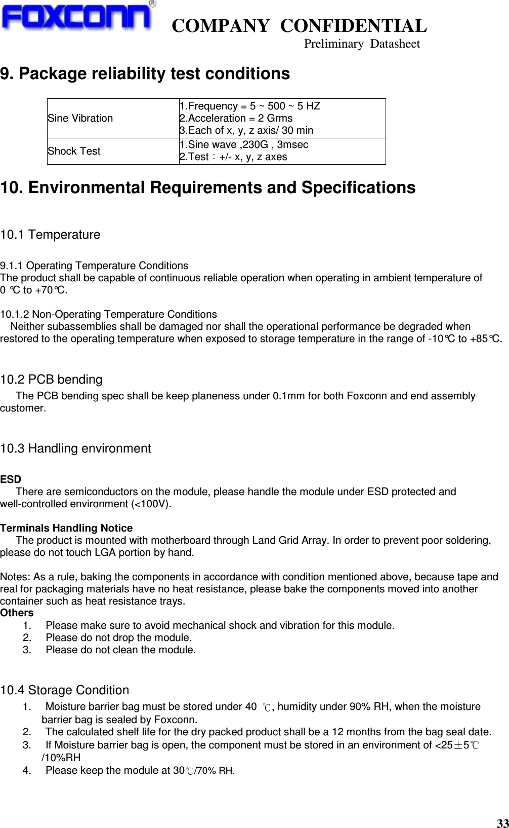    COMPANY  CONFIDENTIAL                                                                     Preliminary  Datasheet 33  9. Package reliability test conditions   Sine Vibration 1.Frequency = 5 ~ 500 ~ 5 HZ         2.Acceleration = 2 Grms   3.Each of x, y, z axis/ 30 min Shock Test 1.Sine wave ,230G , 3msec   2.Test +/- x, y, z axes 10. Environmental Requirements and Specifications  10.1 Temperature  9.1.1 Operating Temperature Conditions The product shall be capable of continuous reliable operation when operating in ambient temperature of   0 °C to +70°C.  10.1.2 Non-Operating Temperature Conditions Neither subassemblies shall be damaged nor shall the operational performance be degraded when restored to the operating temperature when exposed to storage temperature in the range of -10°C to +85°C.  10.2 PCB bending       The PCB bending spec shall be keep planeness under 0.1mm for both Foxconn and end assembly customer.  10.3 Handling environment  ESD       There are semiconductors on the module, please handle the module under ESD protected and well-controlled environment (&lt;100V).    Terminals Handling Notice The product is mounted with motherboard through Land Grid Array. In order to prevent poor soldering, please do not touch LGA portion by hand.  Notes: As a rule, baking the components in accordance with condition mentioned above, because tape and real for packaging materials have no heat resistance, please bake the components moved into another container such as heat resistance trays. Others 1.       Please make sure to avoid mechanical shock and vibration for this module. 2.       Please do not drop the module. 3.       Please do not clean the module.  10.4 Storage Condition   1.       Moisture barrier bag must be stored under 40  , humidity under 90% RH, when the moisture barrier bag is sealed by Foxconn.   2.       The calculated shelf life for the dry packed product shall be a 12 months from the bag seal date. 3.       If Moisture barrier bag is open, the component must be stored in an environment of &lt;25 5/10%RH 4.       Please keep the module at 30/70% RH.    