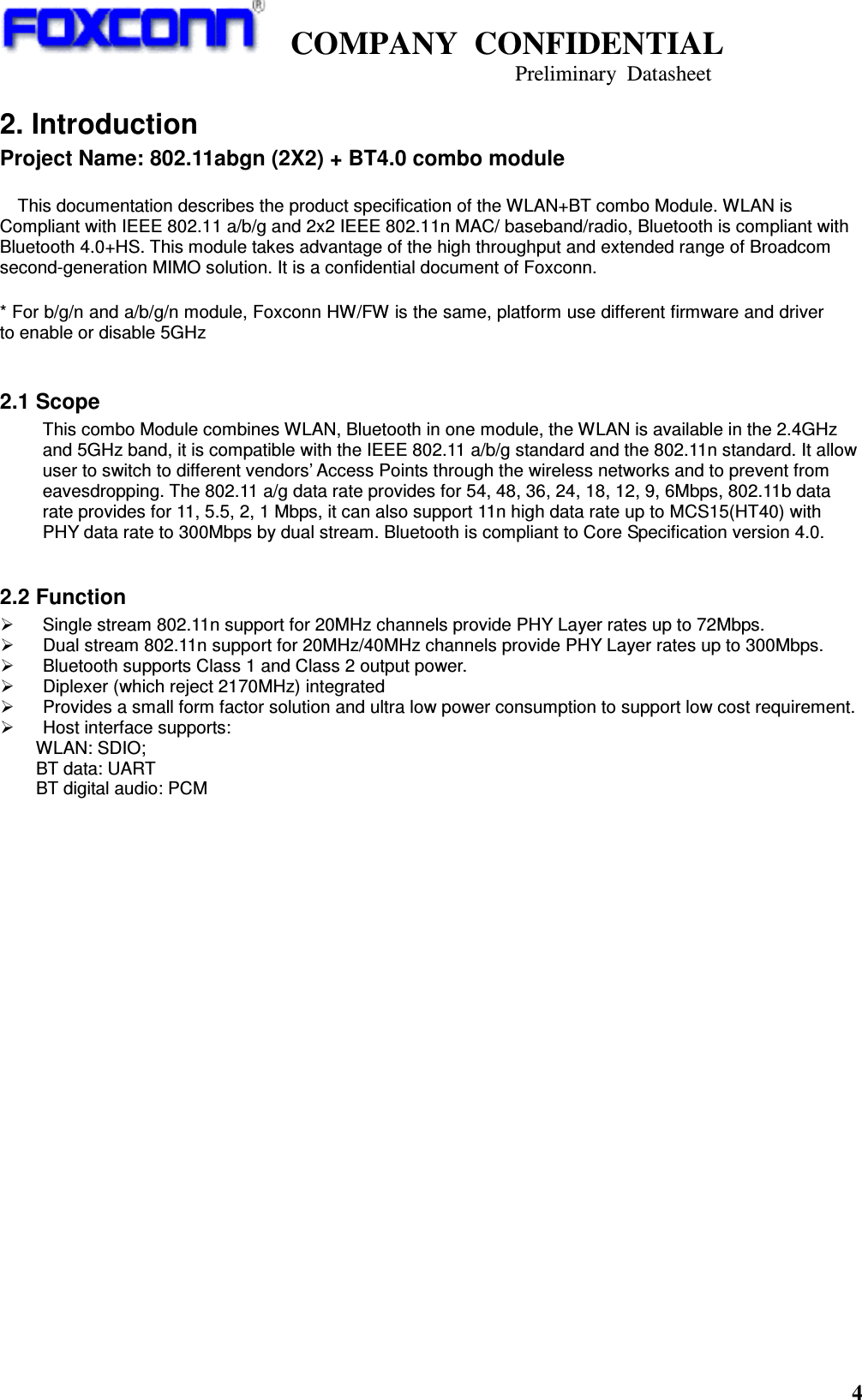    COMPANY  CONFIDENTIAL                                                                     Preliminary  Datasheet 4  2. Introduction Project Name: 802.11abgn (2X2) + BT4.0 combo module  This documentation describes the product specification of the WLAN+BT combo Module. WLAN is Compliant with IEEE 802.11 a/b/g and 2x2 IEEE 802.11n MAC/ baseband/radio, Bluetooth is compliant with Bluetooth 4.0+HS. This module takes advantage of the high throughput and extended range of Broadcom second-generation MIMO solution. It is a confidential document of Foxconn.  * For b/g/n and a/b/g/n module, Foxconn HW/FW is the same, platform use different firmware and driver to enable or disable 5GHz  2.1 Scope This combo Module combines WLAN, Bluetooth in one module, the WLAN is available in the 2.4GHz and 5GHz band, it is compatible with the IEEE 802.11 a/b/g standard and the 802.11n standard. It allow user to switch to different vendors’ Access Points through the wireless networks and to prevent from eavesdropping. The 802.11 a/g data rate provides for 54, 48, 36, 24, 18, 12, 9, 6Mbps, 802.11b data rate provides for 11, 5.5, 2, 1 Mbps, it can also support 11n high data rate up to MCS15(HT40) with PHY data rate to 300Mbps by dual stream. Bluetooth is compliant to Core Specification version 4.0.  2.2 Function     Single stream 802.11n support for 20MHz channels provide PHY Layer rates up to 72Mbps.   Dual stream 802.11n support for 20MHz/40MHz channels provide PHY Layer rates up to 300Mbps.   Bluetooth supports Class 1 and Class 2 output power.   Diplexer (which reject 2170MHz) integrated   Provides a small form factor solution and ultra low power consumption to support low cost requirement.   Host interface supports: WLAN: SDIO;         BT data: UART         BT digital audio: PCM                       